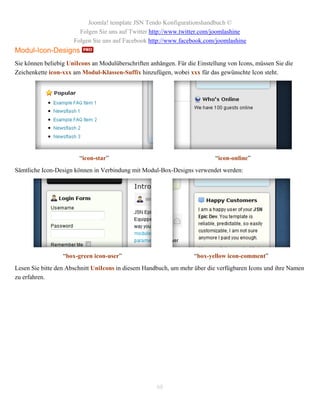 Joomla! template JSN Tendo Konfigurationshandbuch ©
                        Folgen Sie uns auf Twitter http://www.twitter.com/joomlashine
                      Folgen Sie uns auf Facebook http://www.facebook.com/joomlashine
Modul-Icon-Designs
Sie können beliebig UniIcons an Modulüberschriften anhängen. Für die Einstellung von Icons, müssen Sie die
Zeichenkette icon-xxx am Modul-Klassen-Suffix hinzufügen, wobei xxx für das gewünschte Icon steht.




                        “icon-star”                                         “icon-online”
Sämtliche Icon-Design können in Verbindung mit Modul-Box-Designs verwendet werden:




                  “box-green icon-user”                             “box-yellow icon-comment”
Lesen Sie bitte den Abschnitt UniIcons in diesem Handbuch, um mehr über die verfügbaren Icons und ihre Namen
zu erfahren.




                                                      68
 