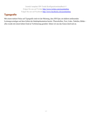 Joomla! template JSN Tendo Konfigurationshandbuch ©
                         Folgen Sie uns auf Twitter http://www.twitter.com/joomlashine
                       Folgen Sie uns auf Facebook http://www.facebook.com/joomlashine
Typografie
Mit einem starken Fokus auf Typografie sind wir der Meinung, dass JSN Epic ein äußerst umfassendes
Leistungsvermögen auf dem Gebiet der Inhaltspräsentation besitzt. Überschriften, Text, Links, Tabellen, Bilder –
alles wurde mit einem hohen Grad an Verfeinerung gestaltet. Sehen wir uns das Ganze doch mal an.




                                                       69
 