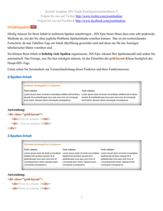 Joomla! template JSN Tendo Konfigurationshandbuch ©
                         Folgen Sie uns auf Twitter http://www.twitter.com/joomlashine
                       Folgen Sie uns auf Facebook http://www.facebook.com/joomlashine

Inhaltsspalten
Häufig müssen Sie Ihren Inhalt in mehreren Spalten unterbringen - JSN Epic bietet Ihnen dazu eine sehr praktische
Methode an, mit der Sie ohne jegliche Probleme Spalteninhalte erstellen können. Das ist ein weitreichender
Fortschritt, da nun Tabellen-Tags am Inhalt überflüssig geworden sind und diese nur für das Anzeigen
tabellarischer Daten vonnöten sind.
Sie können Ihren Inhalt in beliebig viele Spalten organisieren. JSN Epic erkennt Ihre Spaltenanzahl und ordnet Sie
automatisch. Das Einzige, was Sie hier erledigen müssen, ist das Einstellen der grid-layout-Klasse bezüglich des
Haupt-DIV-Tags.
Unten sehen Sie Screenshots zur Veranschaulichung dieser Funktion und ihrer Funktionsweise:

2-Spalten-Inhalt




Anwendung:
<div class=”grid-layout”>
   <div>Text in column 1</div>
   <div> Text in column 2</div>
</div>

3-Spalten-Inhalt




Anwendung:
<div class=”grid-layout”>
  <div>Text in column 1</div>
  <div>Text in column 2</div>

                                                       70
 