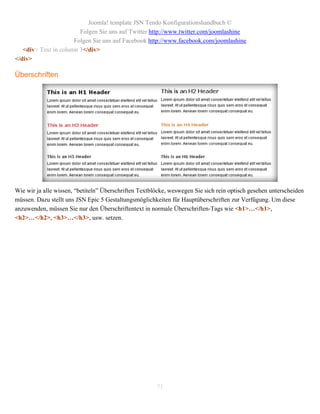 Joomla! template JSN Tendo Konfigurationshandbuch ©
                        Folgen Sie uns auf Twitter http://www.twitter.com/joomlashine
                      Folgen Sie uns auf Facebook http://www.facebook.com/joomlashine
   <div> Text in column 3</div>
</div>

Überschriften




Wie wir ja alle wissen, “betiteln” Überschriften Textblöcke, weswegen Sie sich rein optisch gesehen unterscheiden
müssen. Dazu stellt uns JSN Epic 5 Gestaltungsmöglichkeiten für Hauptüberschriften zur Verfügung. Um diese
anzuwenden, müssen Sie nur den Überschriftentext in normale Überschriften-Tags wie <h1>…</h1>,
<h2>…</h2>, <h3>…</h3>, usw. setzen.




                                                       71
 