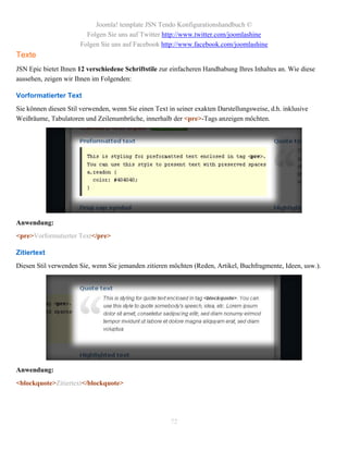 Joomla! template JSN Tendo Konfigurationshandbuch ©
                         Folgen Sie uns auf Twitter http://www.twitter.com/joomlashine
                       Folgen Sie uns auf Facebook http://www.facebook.com/joomlashine
Texte
JSN Epic bietet Ihnen 12 verschiedene Schriftstile zur einfacheren Handhabung Ihres Inhaltes an. Wie diese
aussehen, zeigen wir Ihnen im Folgenden:

Vorformatierter Text
Sie können diesen Stil verwenden, wenn Sie einen Text in seiner exakten Darstellungsweise, d.h. inklusive
Weißräume, Tabulatoren und Zeilenumbrüche, innerhalb der <pre>-Tags anzeigen möchten.




Anwendung:
<pre>Vorformatierter Text</pre>

Zitiertext
Diesen Stil verwenden Sie, wenn Sie jemanden zitieren möchten (Reden, Artikel, Buchfragmente, Ideen, usw.).




Anwendung:
<blockquote>Zitiertext</blockquote>




                                                       72
 