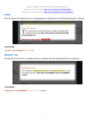Joomla! template JSN Tendo Konfigurationshandbuch ©
                        Folgen Sie uns auf Twitter http://www.twitter.com/joomlashine
                      Folgen Sie uns auf Facebook http://www.facebook.com/joomlashine
Initiale
Initialen können Sie beispielsweise in Textparagraphen in Magazinen und Nachrichtenzeitungen einbauen.




Anwendung:
<p class=”text-dropcap”>Initiale</p>

Markierter Text
Wenden Sie diesen Stil an, um Schlüsselwörter/-ausdrücke auf einer Suchergebnisseite zu markieren.




Anwendung:
<span class=”text-highlight”>Markierter Text</span>




                                                      73
 