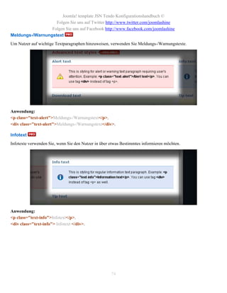 Joomla! template JSN Tendo Konfigurationshandbuch ©
                   Folgen Sie uns auf Twitter http://www.twitter.com/joomlashine
                 Folgen Sie uns auf Facebook http://www.facebook.com/joomlashine
Meldungs-/Warnungstext
Um Nutzer auf wichtige Textparagraphen hinzuweisen, verwenden Sie Meldungs-/Warnungstexte.




Anwendung:
<p class="text-alert">Meldungs-/Warnungstext</p>.
<div class="text-alert">Meldungs-/Warnungstext</div>.

Infotext
Infotexte verwenden Sie, wenn Sie den Nutzer in über etwas Bestimmtes informieren möchten.




Anwendung:
<p class="text-info">Infotext</p>.
<div class="text-info"> Infotext </div>.




                                                     74
 