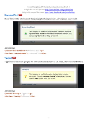 Joomla! template JSN Tendo Konfigurationshandbuch ©
                         Folgen Sie uns auf Twitter http://www.twitter.com/joomlashine
                       Folgen Sie uns auf Facebook http://www.facebook.com/joomlashine
Download-Text
Dieser Stil wird für informierende Textparagraphen bezüglich von Ladevorgängen angewendet.




Anwendung:
<p class="text-download"> Download-Text </p>.
<div class="text-download"> Download-Text</div>.

Tipptext
Tipptexte sind besonders geeignet für nützliche Informationen wie z.B. Tipps, Hinweise und Hilfetexte.




Anwendung:
<p class="text-tip"> Tipptext </p>
<div class="text-tip"> Tipptext </div>




                                                       75
 
