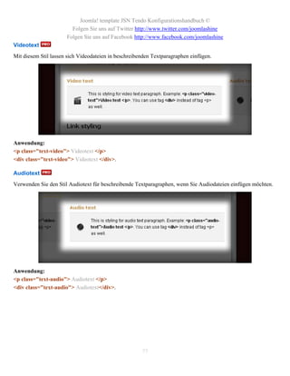 Joomla! template JSN Tendo Konfigurationshandbuch ©
                        Folgen Sie uns auf Twitter http://www.twitter.com/joomlashine
                      Folgen Sie uns auf Facebook http://www.facebook.com/joomlashine
Videotext
Mit diesem Stil lassen sich Videodateien in beschreibenden Textparagraphen einfügen.




Anwendung:
<p class="text-video"> Videotext </p>
<div class="text-video"> Videotext </div>.

Audiotext
Verwenden Sie den Stil Audiotext für beschreibende Textparagraphen, wenn Sie Audiodateien einfügen möchten.




Anwendung:
<p class="text-audio"> Audiotext </p>
<div class="text-audio"> Audiotext</div>.




                                                      77
 