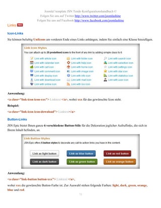 Joomla! template JSN Tendo Konfigurationshandbuch ©
                         Folgen Sie uns auf Twitter http://www.twitter.com/joomlashine
                       Folgen Sie uns auf Facebook http://www.facebook.com/joomlashine
Links

Icon-Links
Sie können beliebig UniIcons am vorderen Ende eines Links anhängen, indem Sie einfach eine Klasse hinzufügen.




Anwendung:
<a class="link-icon icon-xxx"> Linktext </a>, wobei xxx für das gewünschte Icon steht.
Beispiel:
<a class="link-icon icon-download"> Linktext</a>

Button-Links
JSN Epic bietet Ihnen ganze 6 verschiedene Button-Stile für die Dekoration jeglicher Aufruflinks, die sich in
Ihrem Inhalt befinden, an.




Anwendung:
<a class="link-button button-xxx"> Linktext </a>,
wobei xxx die gewünschte Button-Farbe ist. Zur Auswahl stehen folgende Farben: light, dark, green, orange,
blue und red.
                                                    78
 