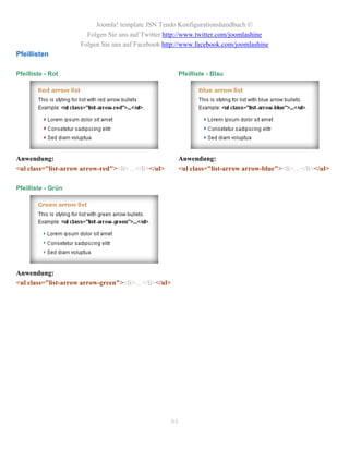 Joomla! template JSN Tendo Konfigurationshandbuch ©
                      Folgen Sie uns auf Twitter http://www.twitter.com/joomlashine
                    Folgen Sie uns auf Facebook http://www.facebook.com/joomlashine
Pfeillisten

Pfeilliste - Rot                                          Pfeilliste - Blau




Anwendung:                                                Anwendung:
<ul class="list-arrow arrow-red"><li>…</li></ul>          <ul class="list-arrow arrow-blue"><li>…</li></ul>

Pfeilliste - Grün




Anwendung:
<ul class="list-arrow arrow-green"><li>…</li></ul>




                                                     84
 