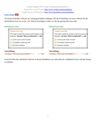 Joomla! template JSN Tendo Konfigurationshandbuch ©
                        Folgen Sie uns auf Twitter http://www.twitter.com/joomlashine
                      Folgen Sie uns auf Facebook http://www.facebook.com/joomlashine
Icon-Listen
Sie können beliebig UniIcons an Listengegenständen anhängen. Für die Einstellung von Icons, müssen Sie die
Zeichenkette icon-xxx an die <ul>-Klasse hinzufügen, wobei xxx für das gewünschte Icon steht.

Artikel-Icon-Liste                                      Ordner-Icon-Liste




Anwendung:                                              Anwendung:
<ul class="list-icon icon-article"><li>…</li></ul>      <ul class="list-icon icon-folder"><li>…</li></ul>

Lesen Sie bitte den Abschnitt UniIcons in diesem Handbuch, um mehr über die verfügbaren Icons und ihre Namen
zu erfahren.




                                                      85
 