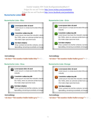 Joomla! template JSN Tendo Konfigurationshandbuch ©
                       Folgen Sie uns auf Twitter http://www.twitter.com/joomlashine
                     Folgen Sie uns auf Facebook http://www.facebook.com/joomlashine
Numerische Listen

Numerische Liste - Blau                              Numerische Liste - Grün




Anwendung:                                           Anwendung:
<ul class="list-number-bullet bullet-blue"><li>…     <ul class="list-number-bullet bullet-green"><li>…

Numerische Liste - Grau                              Numerische Liste- Orange




Anwendung:                                           Anwendung:
<ul class="list-number-bullet bullet-grey"><li>…     <ul class="list-number-bullet bullet-orange"><li>…




                                                   86
 