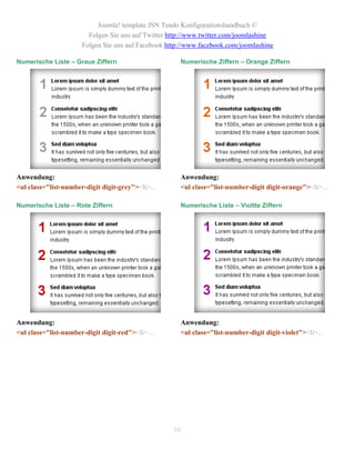 Joomla! template JSN Tendo Konfigurationshandbuch ©
                       Folgen Sie uns auf Twitter http://www.twitter.com/joomlashine
                     Folgen Sie uns auf Facebook http://www.facebook.com/joomlashine

Numerische Liste – Graue Ziffern                     Numerische Ziffern – Orange Ziffern




Anwendung:                                           Anwendung:
<ul class="list-number-digit digit-grey"><li>…       <ul class="list-number-digit digit-orange"><li>…

Numerische Liste – Rote Ziffern                      Numerische Liste – Violtte Ziffern




Anwendung:                                           Anwendung:
<ul class="list-number-digit digit-red"><li>…        <ul class="list-number-digit digit-violet"><li>…




                                                   88
 