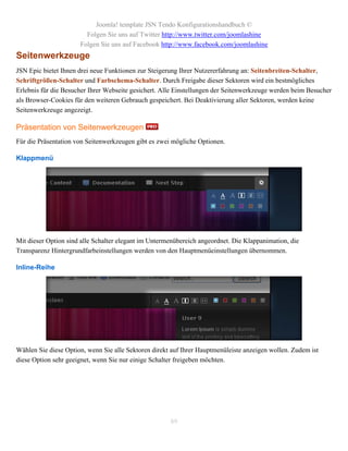 Joomla! template JSN Tendo Konfigurationshandbuch ©
                        Folgen Sie uns auf Twitter http://www.twitter.com/joomlashine
                      Folgen Sie uns auf Facebook http://www.facebook.com/joomlashine
Seitenwerkzeuge
JSN Epic bietet Ihnen drei neue Funktionen zur Steigerung Ihrer Nutzererfahrung an: Seitenbreiten-Schalter,
Schriftgrößen-Schalter und Farbschema-Schalter. Durch Freigabe dieser Sektoren wird ein bestmögliches
Erlebnis für die Besucher Ihrer Webseite gesichert. Alle Einstellungen der Seitenwerkzeuge werden beim Besucher
als Browser-Cookies für den weiteren Gebrauch gespeichert. Bei Deaktivierung aller Sektoren, werden keine
Seitenwerkzeuge angezeigt.

Präsentation von Seitenwerkzeugen
Für die Präsentation von Seitenwerkzeugen gibt es zwei mögliche Optionen.

Klappmenü




Mit dieser Option sind alle Schalter elegant im Untermenübereich angeordnet. Die Klappanimation, die
Transparenz Hintergrundfarbeinstellungen werden von den Hauptmenüeinstellungen übernommen.

Inline-Reihe




Wählen Sie diese Option, wenn Sie alle Sektoren direkt auf Ihrer Hauptmenüleiste anzeigen wollen. Zudem ist
diese Option sehr geeignet, wenn Sie nur einige Schalter freigeben möchten.




                                                      89
 