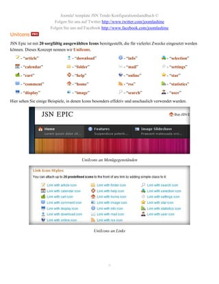 Joomla! template JSN Tendo Konfigurationshandbuch ©
                         Folgen Sie uns auf Twitter http://www.twitter.com/joomlashine
                       Folgen Sie uns auf Facebook http://www.facebook.com/joomlashine
UniIcons
JSN Epic ist mit 20 sorgfältig ausgewählten Icons bereitgestellt, die für vielerlei Zwecke eingesetzt werden
können. Dieses Konzept nennen wir UniIcons.

      - “article”                  - “download”                  - “info”                 - “selection”

      - “calendar”                 - “folder”                    - “mail”                 - “settings”

      - “cart”                     - “help”                      - “online”               - “star”

      - “comment”                  - “home”                      - “rss”                  - “statistics”

      - “display”                  - “image”                     - “search”               - “user”
Hier sehen Sie einige Beispiele, in denen Icons besonders effektiv und anschaulich verwendet wurden.




                                         UniIcons an Menügegenständen




                                                UniIcons an Links




                                                        9
 