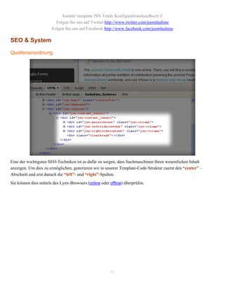 Joomla! template JSN Tendo Konfigurationshandbuch ©
                         Folgen Sie uns auf Twitter http://www.twitter.com/joomlashine
                       Folgen Sie uns auf Facebook http://www.facebook.com/joomlashine

SEO & System

Quellenanordnung




Eine der wichtigsten SEO-Techniken ist es dafür zu sorgen, dass Suchmaschinen Ihren wesentlichen Inhalt
anzeigen. Um dies zu ermöglichen, generieren wir in unserer Template-Code-Struktur zuerst den “center” –
Abschnitt und erst danach die “left”- und “right”-Spalten.
Sie können dies mittels des Lynx-Browsers (online oder offline) überprüfen.




                                                       91
 