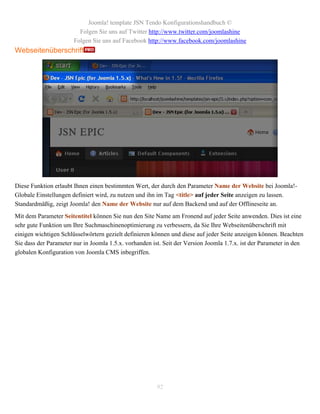Joomla! template JSN Tendo Konfigurationshandbuch ©
                         Folgen Sie uns auf Twitter http://www.twitter.com/joomlashine
                       Folgen Sie uns auf Facebook http://www.facebook.com/joomlashine
Webseitenüberschrift




Diese Funktion erlaubt Ihnen einen bestimmten Wert, der durch den Parameter Name der Website bei Joomla!-
Globale Einstellungen definiert wird, zu nutzen und ihn im Tag <title> auf jeder Seite anzeigen zu lassen.
Standardmäßig, zeigt Joomla! den Name der Website nur auf dem Backend und auf der Offlineseite an.
Mit dem Parameter Seitentitel können Sie nun den Site Name am Fronend auf jeder Seite anwenden. Dies ist eine
sehr gute Funktion um Ihre Suchmaschinenoptimierung zu verbessern, da Sie Ihre Webseitenüberschrift mit
einigen wichtigen Schlüsselwörtern gezielt definieren können und diese auf jeder Seite anzeigen können. Beachten
Sie dass der Parameter nur in Joomla 1.5.x. vorhanden ist. Seit der Version Joomla 1.7.x. ist der Parameter in den
globalen Konfiguration von Joomla CMS inbegriffen.




                                                        92
 