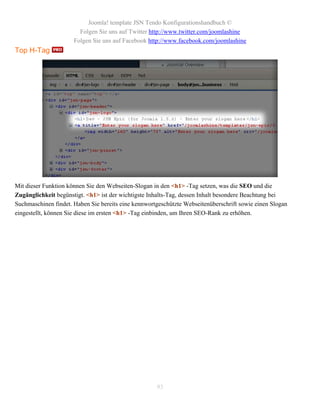 Joomla! template JSN Tendo Konfigurationshandbuch ©
                        Folgen Sie uns auf Twitter http://www.twitter.com/joomlashine
                      Folgen Sie uns auf Facebook http://www.facebook.com/joomlashine
Top H-Tag




Mit dieser Funktion können Sie den Webseiten-Slogan in den <h1> -Tag setzen, was die SEO und die
Zugänglichkeit begünstigt. <h1> ist der wichtigste Inhalts-Tag, dessen Inhalt besondere Beachtung bei
Suchmaschinen findet. Haben Sie bereits eine kennwortgeschützte Webseitenüberschrift sowie einen Slogan
eingestellt, können Sie diese im ersten <h1> -Tag einbinden, um Ihren SEO-Rank zu erhöhen.




                                                     93
 