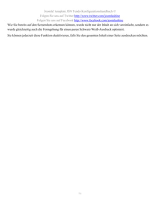 Joomla! template JSN Tendo Konfigurationshandbuch ©
                          Folgen Sie uns auf Twitter http://www.twitter.com/joomlashine
                       Folgen Sie uns auf Facebook http://www.facebook.com/joomlashine
Wie Sie bereits auf den Screenshots erkennen können, wurde nicht nur der Inhalt an sich vereinfacht, sondern es
wurde gleichzeitig auch die Formgebung für einen puren Schwarz-Weiß-Ausdruck optimiert.
Sie können jederzeit diese Funktion deaktivieren, falls Sie den gesamten Inhalt einer Seite ausdrucken möchten.




                                                        96
 