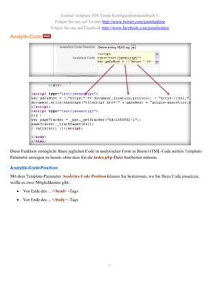 Joomla! template JSN Tendo Konfigurationshandbuch ©
                       Folgen Sie uns auf Twitter http://www.twitter.com/joomlashine
                     Folgen Sie uns auf Facebook http://www.facebook.com/joomlashine

Analytik-Code




Diese Funktion ermöglicht Ihnen jeglichen Code in analytischer Form in Ihrem HTML-Code mittels Template-
Parameter anzeigen zu lassen, ohne dass Sie die index.php-Datei bearbeiten müssen.

Analytik-Code-Position
Mit dem Template-Parameter Analytics Code Position können Sie bestimmen, wo Sie Ihren Code einsetzen,
wofür es zwei Möglichkeiten gibt:

      Vor Ende des …</head> -Tags

      Vor Ende des …</body> -Tags




                                                    97
 