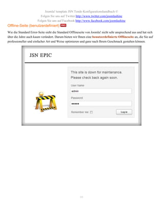 Joomla! template JSN Tendo Konfigurationshandbuch ©
                         Folgen Sie uns auf Twitter http://www.twitter.com/joomlashine
                       Folgen Sie uns auf Facebook http://www.facebook.com/joomlashine
Offline-Seite (benutzerdefiniert)
Wie die Standard Error-Seite sieht die Standard Offlineseite von Joomla! nicht sehr ansprechend aus und hat sich
über die Jahre auch kaum verändert. Darum bieten wir Ihnen eine benutzerdefinierte Offlineseite an, die Sie auf
professioneller und einfacher Art und Weise optimieren und ganz nach Ihrem Geschmack gestalten können.




                                                       99
 