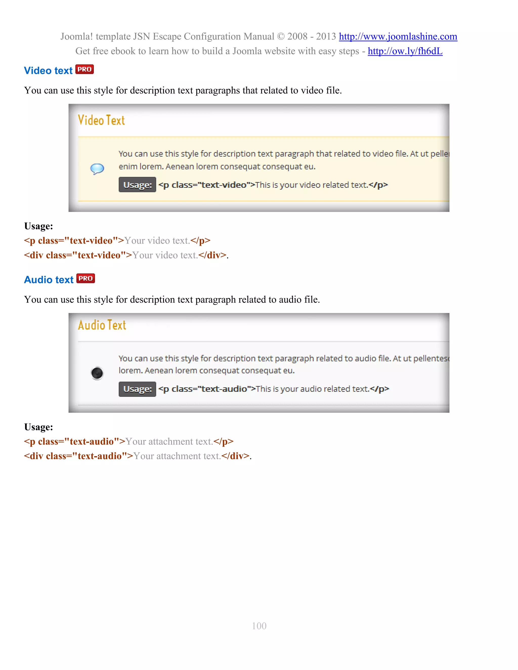 Joomla! template JSN Escape Configuration Manual © 2008 - 2013 http://www.joomlashine.com
            Get free ebook to learn how to build a Joomla website with easy steps - http://ow.ly/fh6dL
Video text
You can use this style for description text paragraphs that related to video file.




Usage:
<p class="text-video">Your video text.</p>
<div class="text-video">Your video text.</div>.

Audio text
You can use this style for description text paragraph related to audio file.




Usage:
<p class="text-audio">Your attachment text.</p>
<div class="text-audio">Your attachment text.</div>.




                                                          100
 