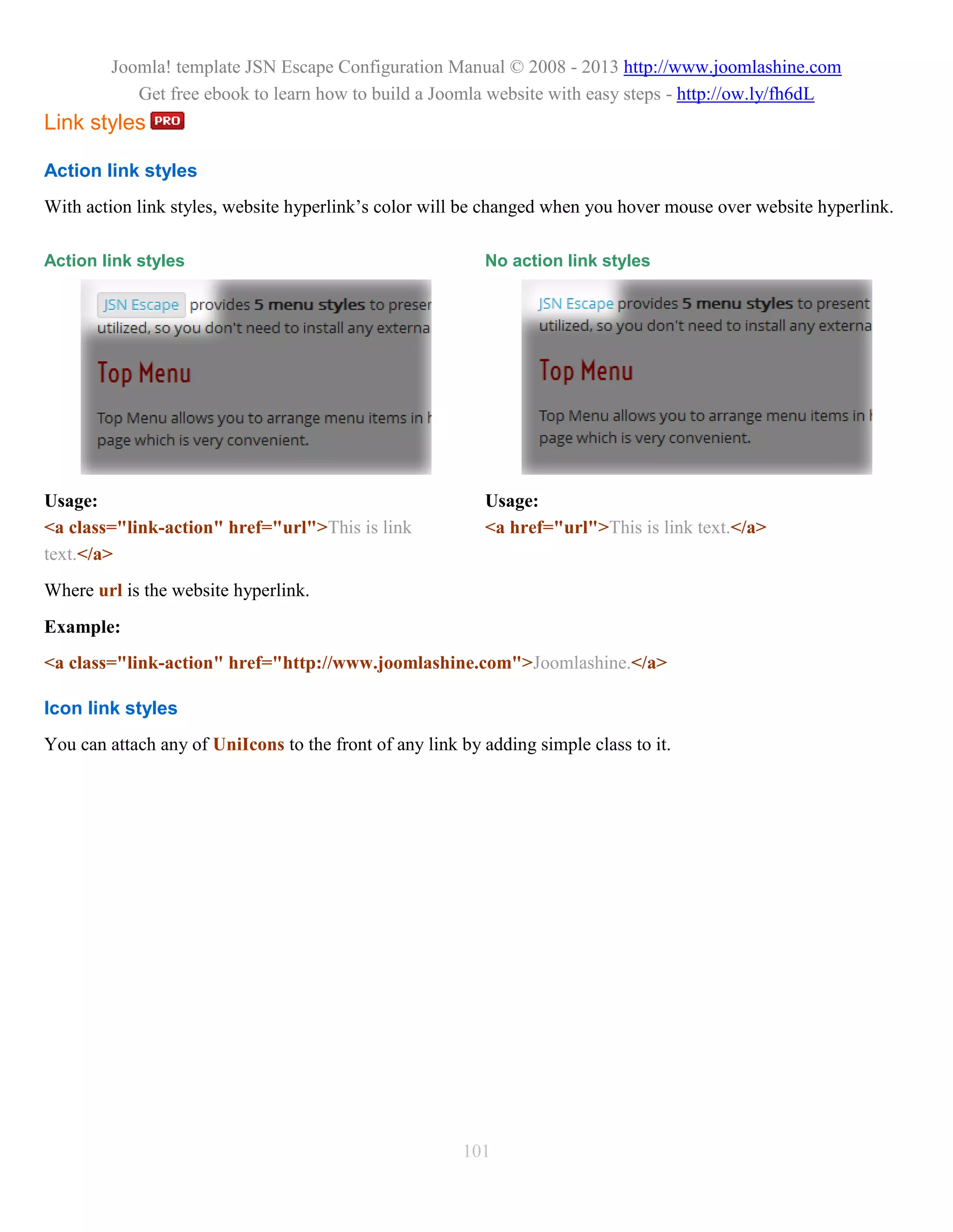 Joomla! template JSN Escape Configuration Manual © 2008 - 2013 http://www.joomlashine.com
            Get free ebook to learn how to build a Joomla website with easy steps - http://ow.ly/fh6dL
Link styles

Action link styles
With action link styles, website hyperlink’s color will be changed when you hover mouse over website hyperlink.

Action link styles                                         No action link styles




Usage:                                                     Usage:
<a class="link-action" href="url">This is link             <a href="url">This is link text.</a>
text.</a>
Where url is the website hyperlink.
Example:
<a class="link-action" href="http://www.joomlashine.com">Joomlashine.</a>

Icon link styles
You can attach any of UniIcons to the front of any link by adding simple class to it.




                                                        101
 