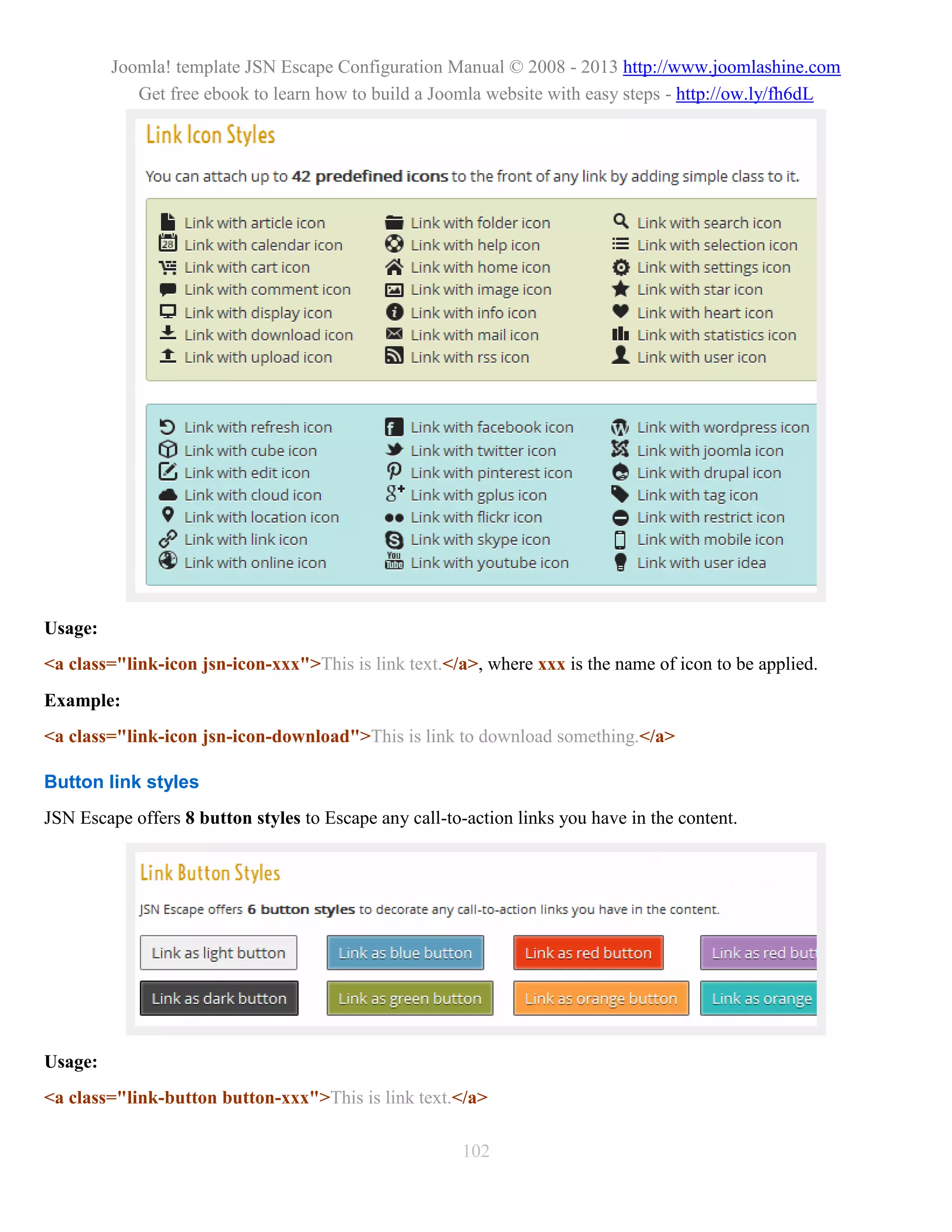Joomla! template JSN Escape Configuration Manual © 2008 - 2013 http://www.joomlashine.com
            Get free ebook to learn how to build a Joomla website with easy steps - http://ow.ly/fh6dL




Usage:
<a class="link-icon jsn-icon-xxx">This is link text.</a>, where xxx is the name of icon to be applied.
Example:
<a class="link-icon jsn-icon-download">This is link to download something.</a>

Button link styles
JSN Escape offers 8 button styles to Escape any call-to-action links you have in the content.




Usage:
<a class="link-button button-xxx">This is link text.</a>

                                                        102
 