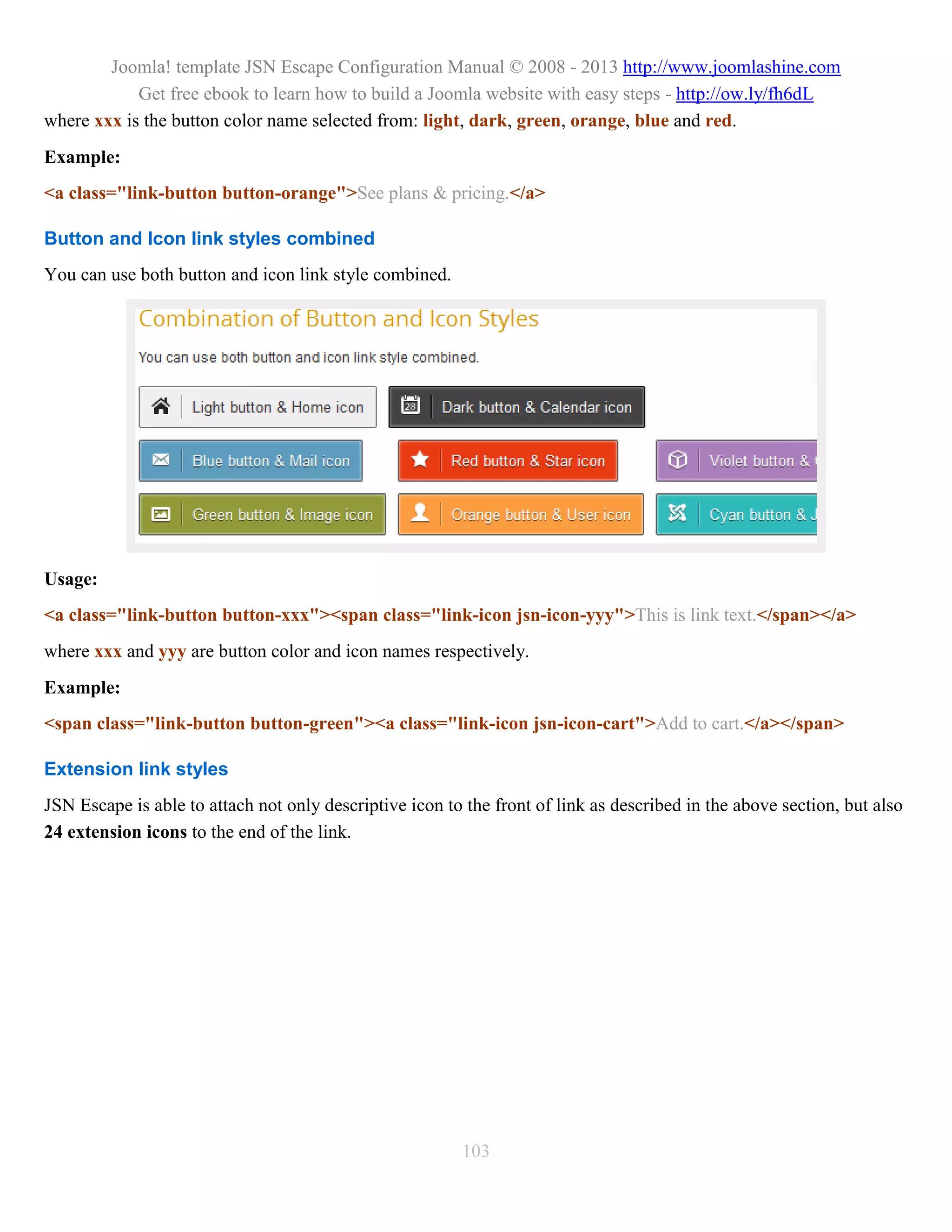 Joomla! template JSN Escape Configuration Manual © 2008 - 2013 http://www.joomlashine.com
            Get free ebook to learn how to build a Joomla website with easy steps - http://ow.ly/fh6dL
where xxx is the button color name selected from: light, dark, green, orange, blue and red.
Example:
<a class="link-button button-orange">See plans & pricing.</a>

Button and Icon link styles combined
You can use both button and icon link style combined.




Usage:
<a class="link-button button-xxx"><span class="link-icon jsn-icon-yyy">This is link text.</span></a>
where xxx and yyy are button color and icon names respectively.
Example:
<span class="link-button button-green"><a class="link-icon jsn-icon-cart">Add to cart.</a></span>

Extension link styles
JSN Escape is able to attach not only descriptive icon to the front of link as described in the above section, but also
24 extension icons to the end of the link.




                                                         103
 