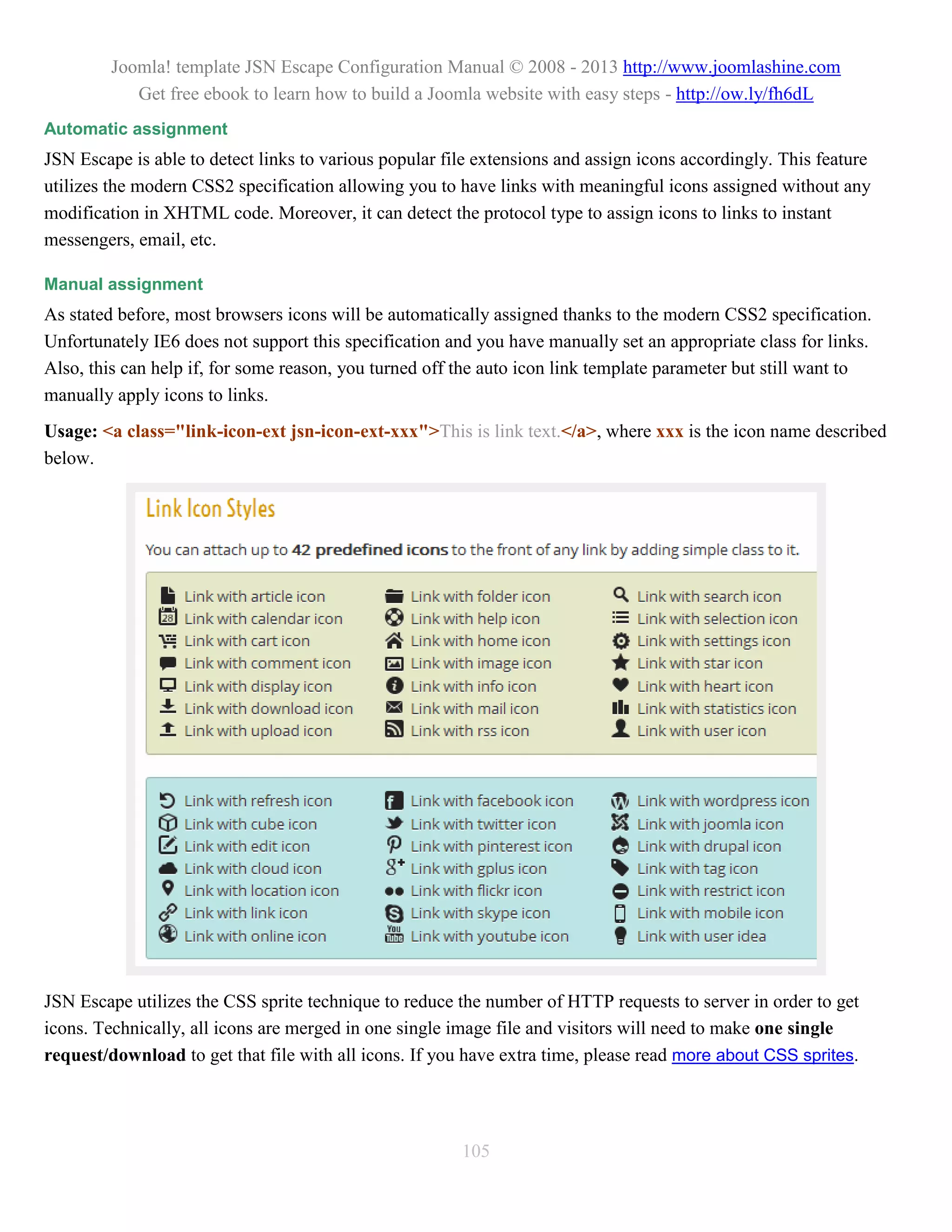 Joomla! template JSN Escape Configuration Manual © 2008 - 2013 http://www.joomlashine.com
            Get free ebook to learn how to build a Joomla website with easy steps - http://ow.ly/fh6dL
Automatic assignment
JSN Escape is able to detect links to various popular file extensions and assign icons accordingly. This feature
utilizes the modern CSS2 specification allowing you to have links with meaningful icons assigned without any
modification in XHTML code. Moreover, it can detect the protocol type to assign icons to links to instant
messengers, email, etc.

Manual assignment
As stated before, most browsers icons will be automatically assigned thanks to the modern CSS2 specification.
Unfortunately IE6 does not support this specification and you have manually set an appropriate class for links.
Also, this can help if, for some reason, you turned off the auto icon link template parameter but still want to
manually apply icons to links.
Usage: <a class="link-icon-ext jsn-icon-ext-xxx">This is link text.</a>, where xxx is the icon name described
below.




JSN Escape utilizes the CSS sprite technique to reduce the number of HTTP requests to server in order to get
icons. Technically, all icons are merged in one single image file and visitors will need to make one single
request/download to get that file with all icons. If you have extra time, please read more about CSS sprites.




                                                        105
 