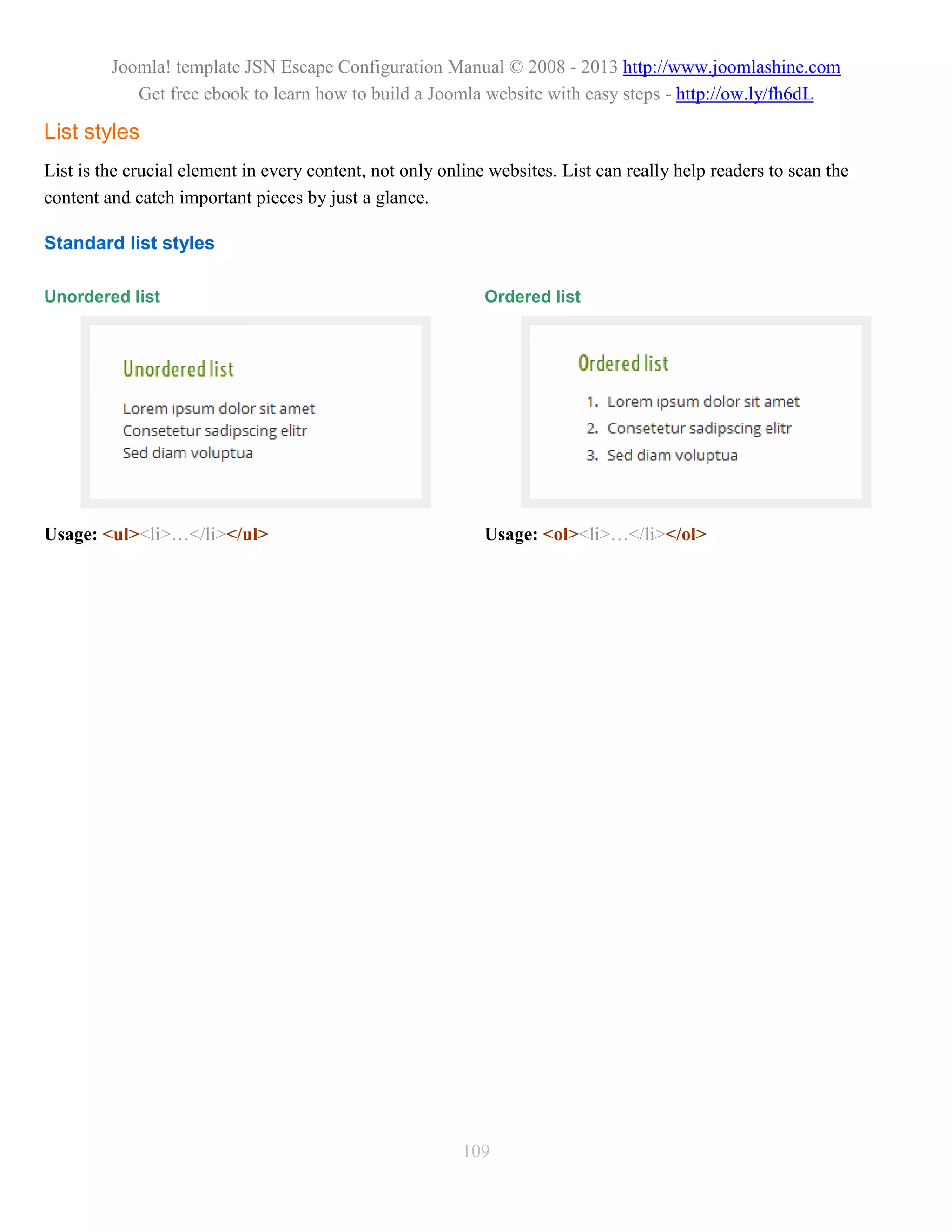 Joomla! template JSN Escape Configuration Manual © 2008 - 2013 http://www.joomlashine.com
            Get free ebook to learn how to build a Joomla website with easy steps - http://ow.ly/fh6dL

List styles
List is the crucial element in every content, not only online websites. List can really help readers to scan the
content and catch important pieces by just a glance.

Standard list styles

Unordered list                                               Ordered list




Usage: <ul><li>…</li></ul>                                   Usage: <ol><li>…</li></ol>




                                                          109
 
