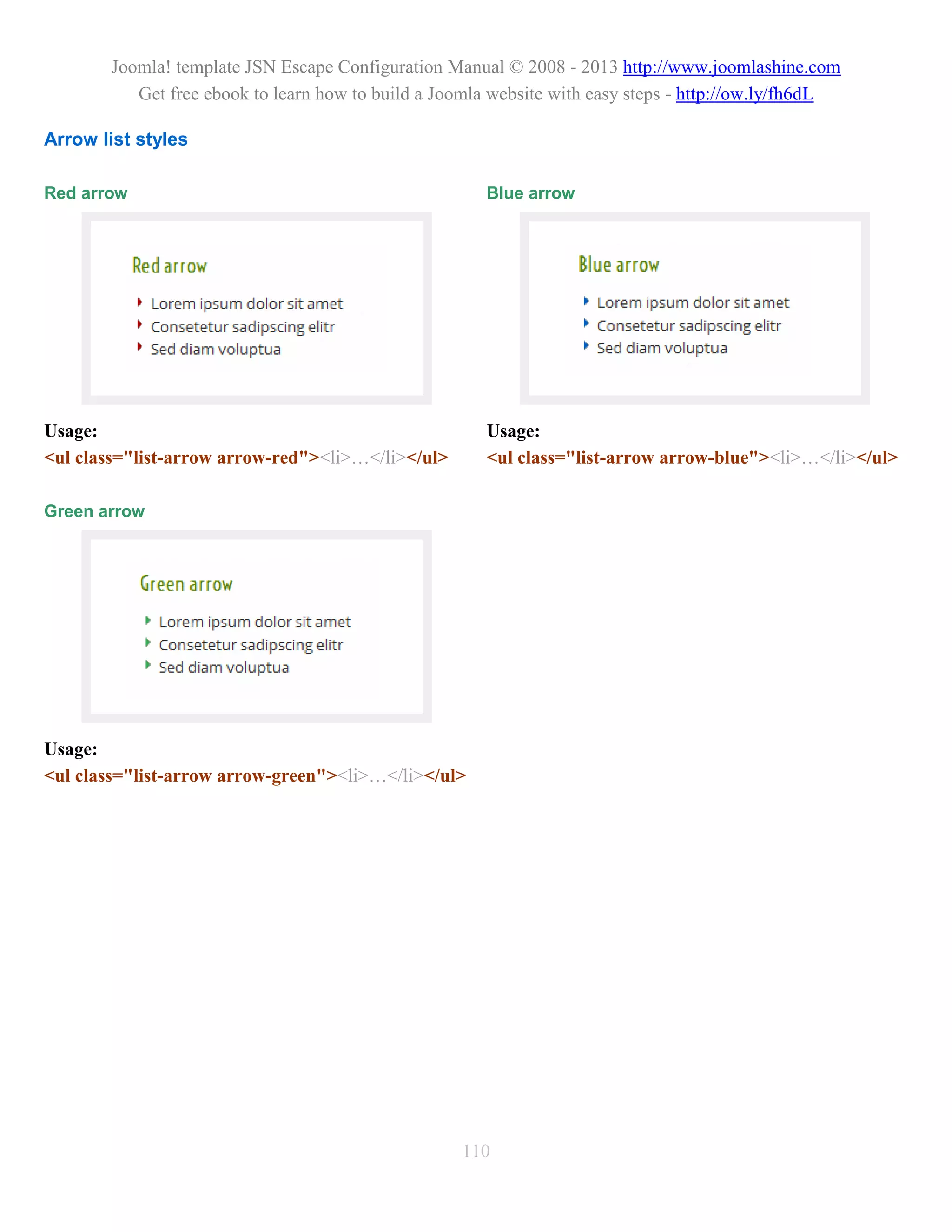 Joomla! template JSN Escape Configuration Manual © 2008 - 2013 http://www.joomlashine.com
          Get free ebook to learn how to build a Joomla website with easy steps - http://ow.ly/fh6dL

Arrow list styles

Red arrow                                             Blue arrow




Usage:                                                Usage:
<ul class="list-arrow arrow-red"><li>…</li></ul>      <ul class="list-arrow arrow-blue"><li>…</li></ul>

Green arrow




Usage:
<ul class="list-arrow arrow-green"><li>…</li></ul>




                                                   110
 