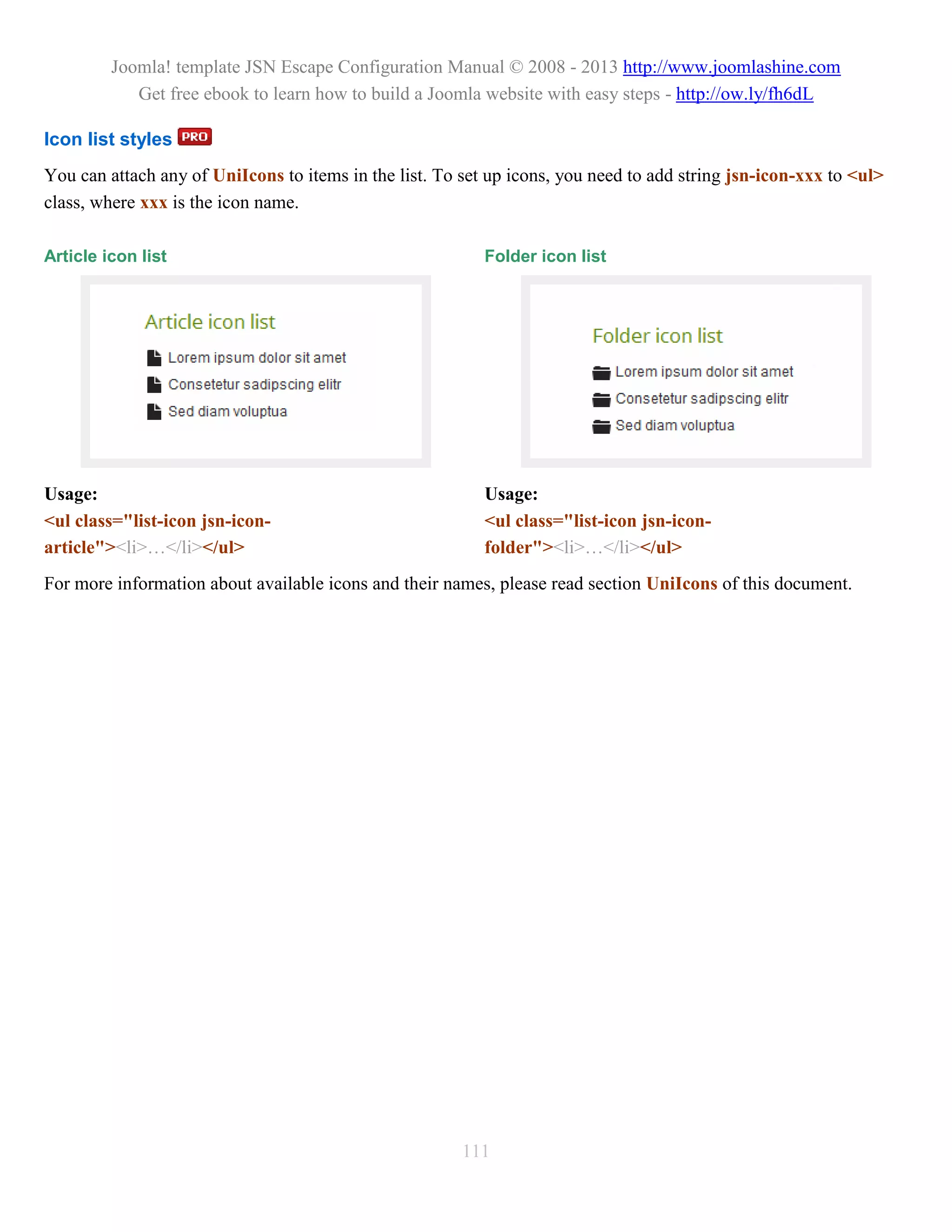 Joomla! template JSN Escape Configuration Manual © 2008 - 2013 http://www.joomlashine.com
            Get free ebook to learn how to build a Joomla website with easy steps - http://ow.ly/fh6dL

Icon list styles
You can attach any of UniIcons to items in the list. To set up icons, you need to add string jsn-icon-xxx to <ul>
class, where xxx is the icon name.

Article icon list                                          Folder icon list




Usage:                                                     Usage:
<ul class="list-icon jsn-icon-                             <ul class="list-icon jsn-icon-
article"><li>…</li></ul>                                   folder"><li>…</li></ul>
For more information about available icons and their names, please read section UniIcons of this document.




                                                        111
 