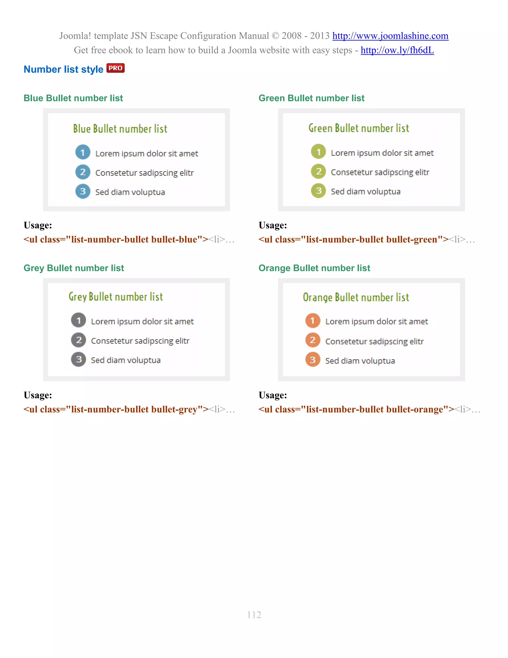 Joomla! template JSN Escape Configuration Manual © 2008 - 2013 http://www.joomlashine.com
           Get free ebook to learn how to build a Joomla website with easy steps - http://ow.ly/fh6dL
Number list style

Blue Bullet number list                                Green Bullet number list




Usage:                                                 Usage:
<ul class="list-number-bullet bullet-blue"><li>…       <ul class="list-number-bullet bullet-green"><li>…

Grey Bullet number list                                Orange Bullet number list




Usage:                                                 Usage:
<ul class="list-number-bullet bullet-grey"><li>…       <ul class="list-number-bullet bullet-orange"><li>…




                                                    112
 