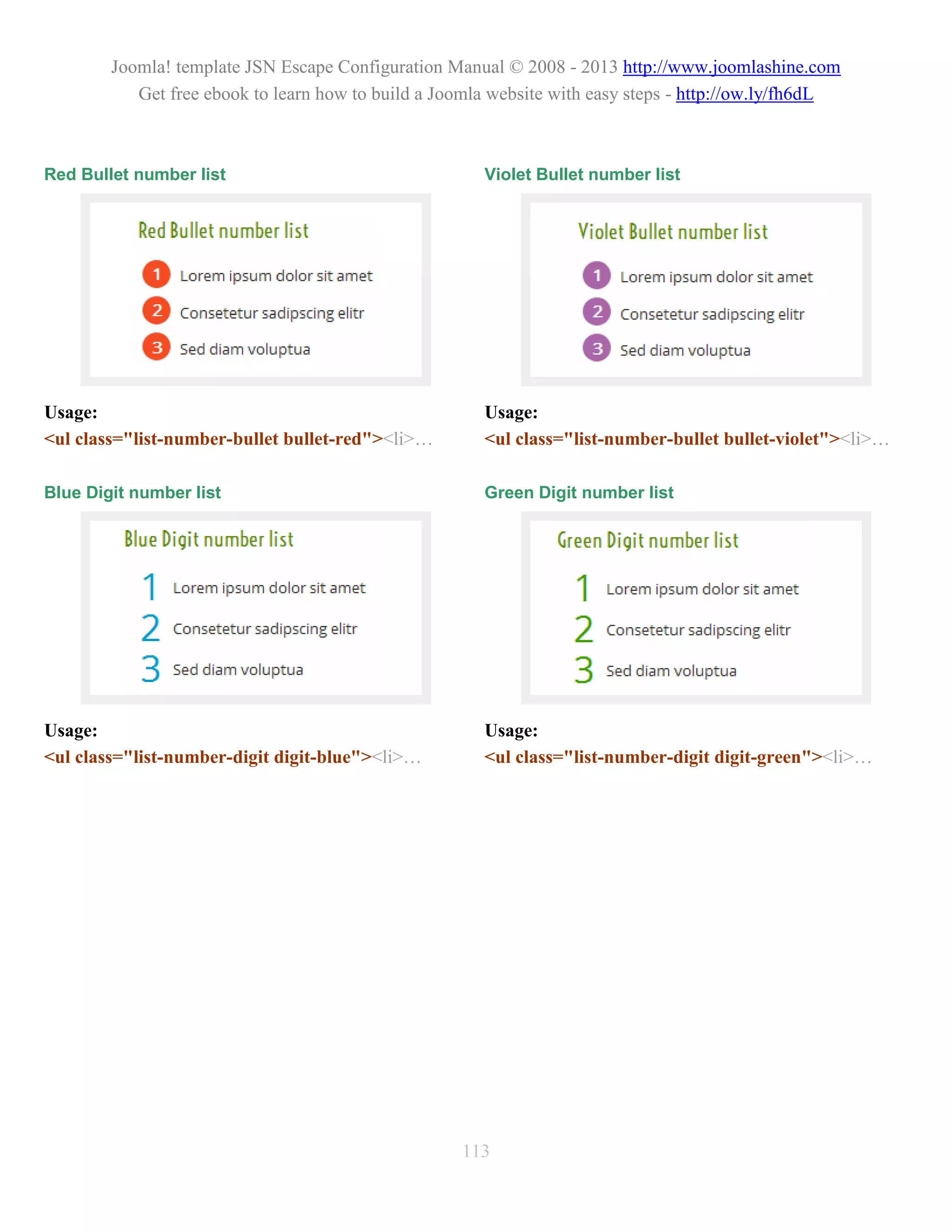 Joomla! template JSN Escape Configuration Manual © 2008 - 2013 http://www.joomlashine.com
           Get free ebook to learn how to build a Joomla website with easy steps - http://ow.ly/fh6dL



Red Bullet number list                                 Violet Bullet number list




Usage:                                                 Usage:
<ul class="list-number-bullet bullet-red"><li>…        <ul class="list-number-bullet bullet-violet"><li>…

Blue Digit number list                                 Green Digit number list




Usage:                                                 Usage:
<ul class="list-number-digit digit-blue"><li>…         <ul class="list-number-digit digit-green"><li>…




                                                    113
 