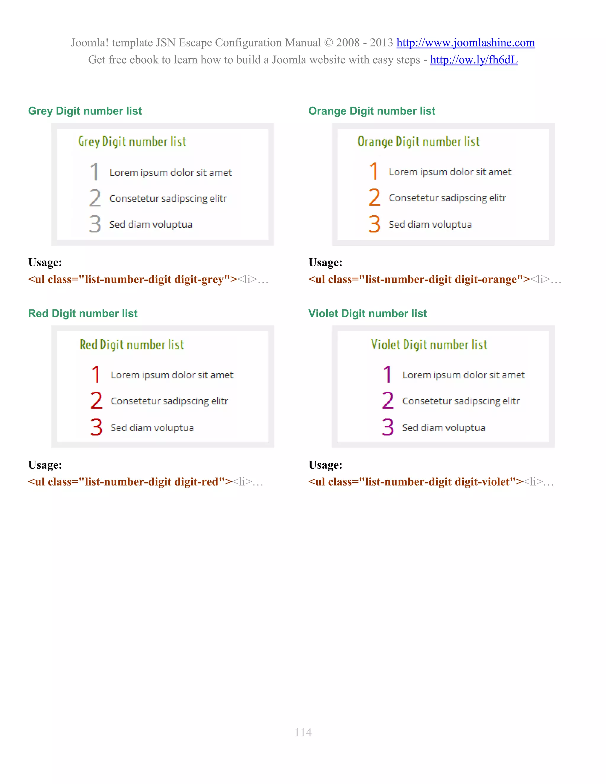 Joomla! template JSN Escape Configuration Manual © 2008 - 2013 http://www.joomlashine.com
           Get free ebook to learn how to build a Joomla website with easy steps - http://ow.ly/fh6dL



Grey Digit number list                                 Orange Digit number list




Usage:                                                 Usage:
<ul class="list-number-digit digit-grey"><li>…         <ul class="list-number-digit digit-orange"><li>…

Red Digit number list                                  Violet Digit number list




Usage:                                                 Usage:
<ul class="list-number-digit digit-red"><li>…          <ul class="list-number-digit digit-violet"><li>…




                                                    114
 