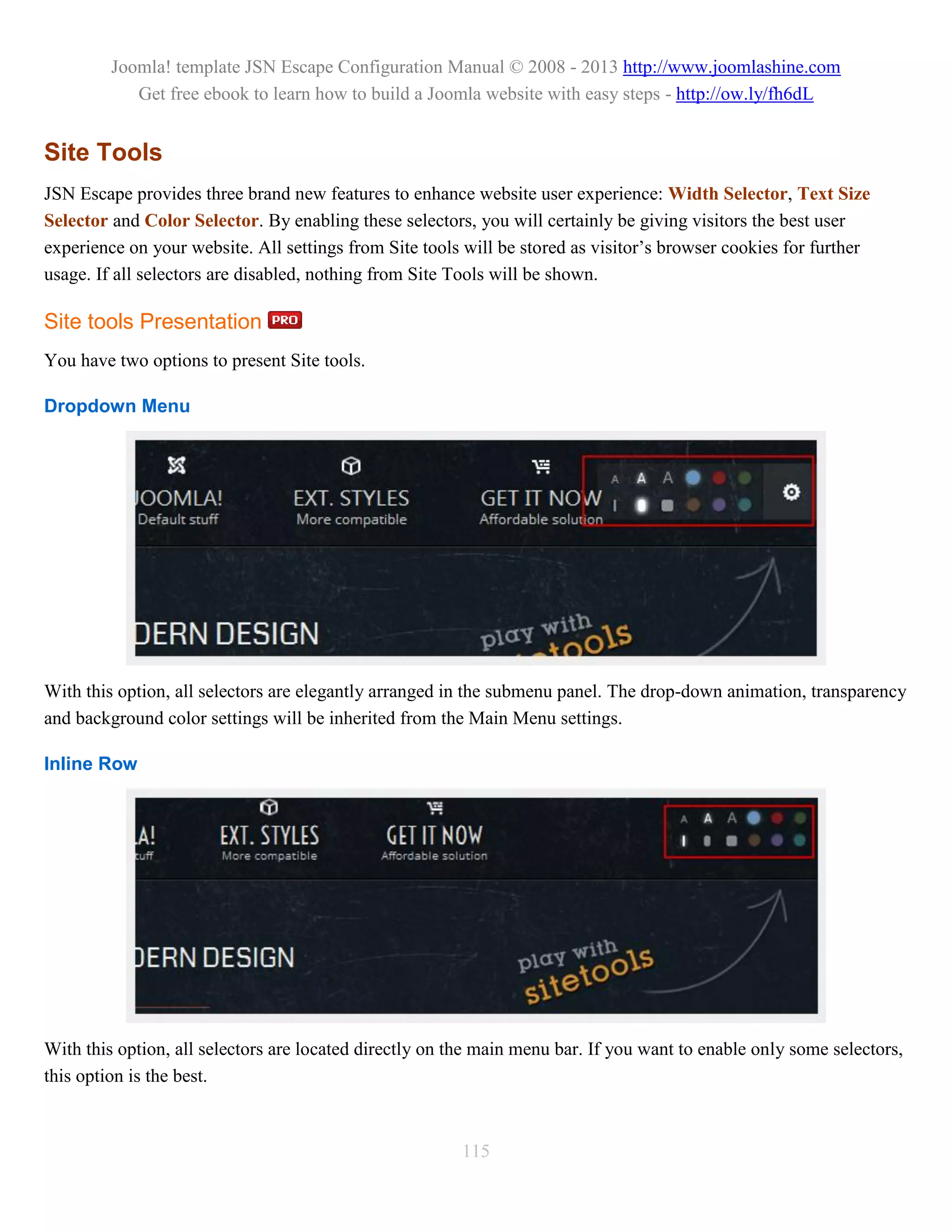 Joomla! template JSN Escape Configuration Manual © 2008 - 2013 http://www.joomlashine.com
            Get free ebook to learn how to build a Joomla website with easy steps - http://ow.ly/fh6dL


Site Tools
JSN Escape provides three brand new features to enhance website user experience: Width Selector, Text Size
Selector and Color Selector. By enabling these selectors, you will certainly be giving visitors the best user
experience on your website. All settings from Site tools will be stored as visitor’s browser cookies for further
usage. If all selectors are disabled, nothing from Site Tools will be shown.

Site tools Presentation
You have two options to present Site tools.

Dropdown Menu




With this option, all selectors are elegantly arranged in the submenu panel. The drop-down animation, transparency
and background color settings will be inherited from the Main Menu settings.

Inline Row




With this option, all selectors are located directly on the main menu bar. If you want to enable only some selectors,
this option is the best.



                                                        115
 