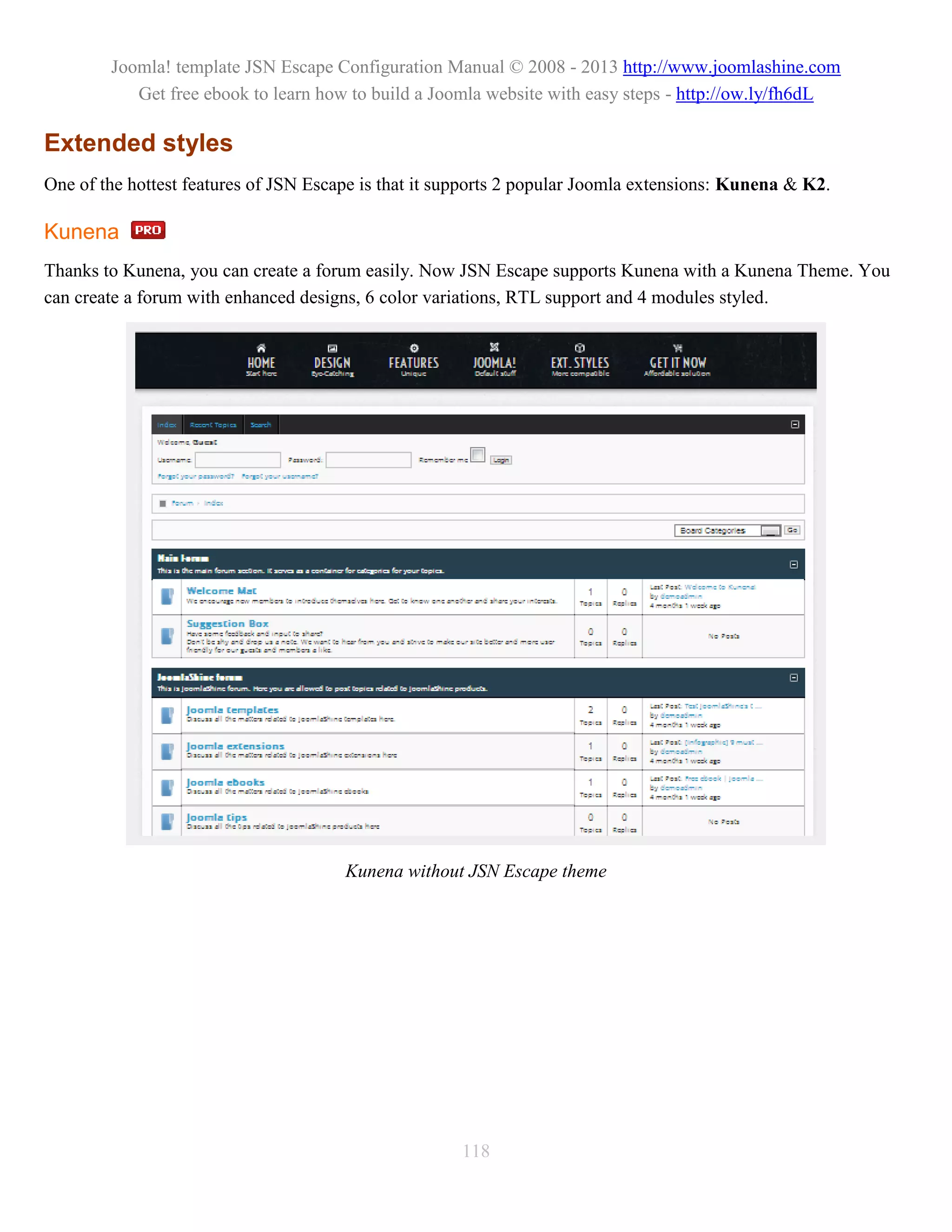 Joomla! template JSN Escape Configuration Manual © 2008 - 2013 http://www.joomlashine.com
           Get free ebook to learn how to build a Joomla website with easy steps - http://ow.ly/fh6dL

Extended styles
One of the hottest features of JSN Escape is that it supports 2 popular Joomla extensions: Kunena & K2.

Kunena
Thanks to Kunena, you can create a forum easily. Now JSN Escape supports Kunena with a Kunena Theme. You
can create a forum with enhanced designs, 6 color variations, RTL support and 4 modules styled.




                                       Kunena without JSN Escape theme




                                                      118
 