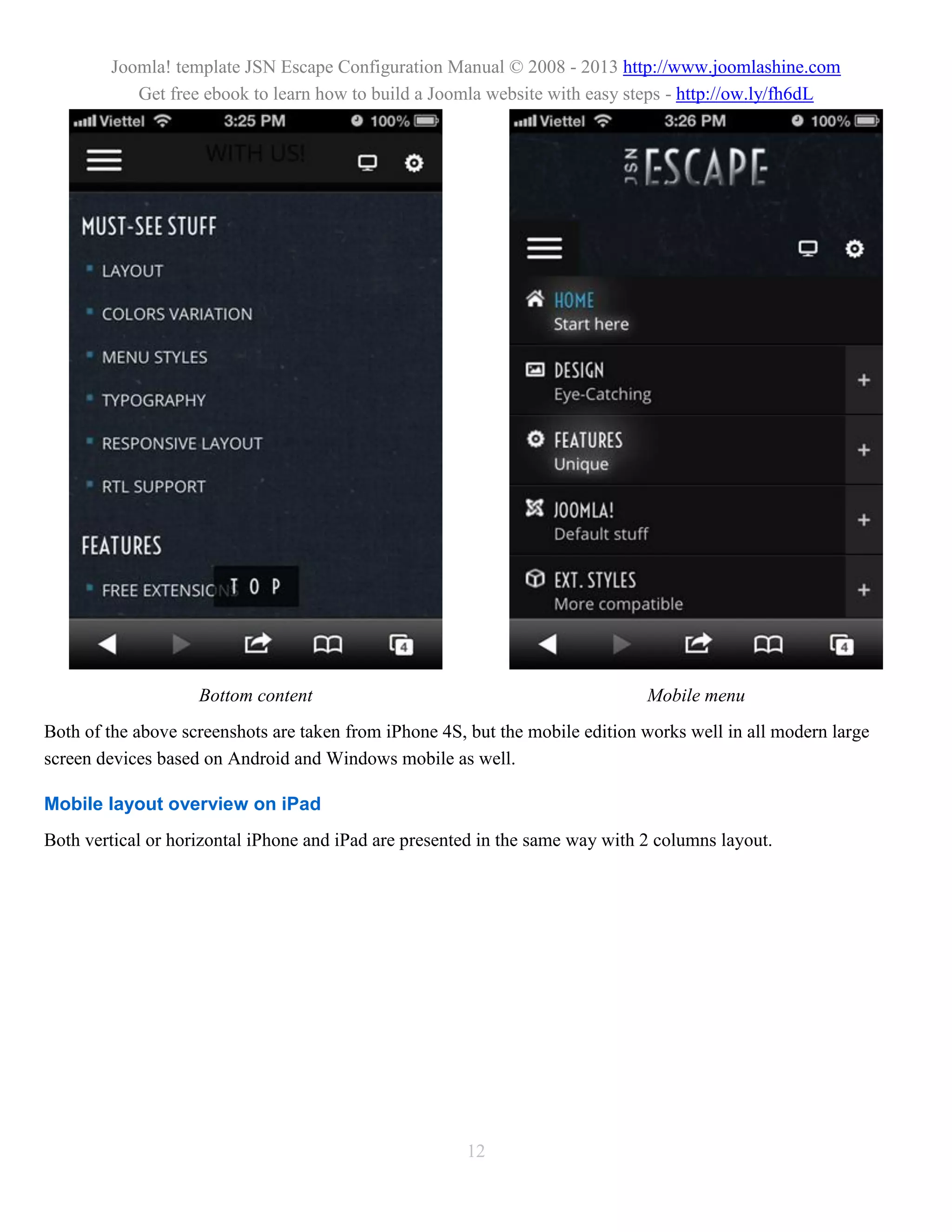 Joomla! template JSN Escape Configuration Manual © 2008 - 2013 http://www.joomlashine.com
           Get free ebook to learn how to build a Joomla website with easy steps - http://ow.ly/fh6dL




                    Bottom content                                             Mobile menu
Both of the above screenshots are taken from iPhone 4S, but the mobile edition works well in all modern large
screen devices based on Android and Windows mobile as well.

Mobile layout overview on iPad
Both vertical or horizontal iPhone and iPad are presented in the same way with 2 columns layout.




                                                       12
 