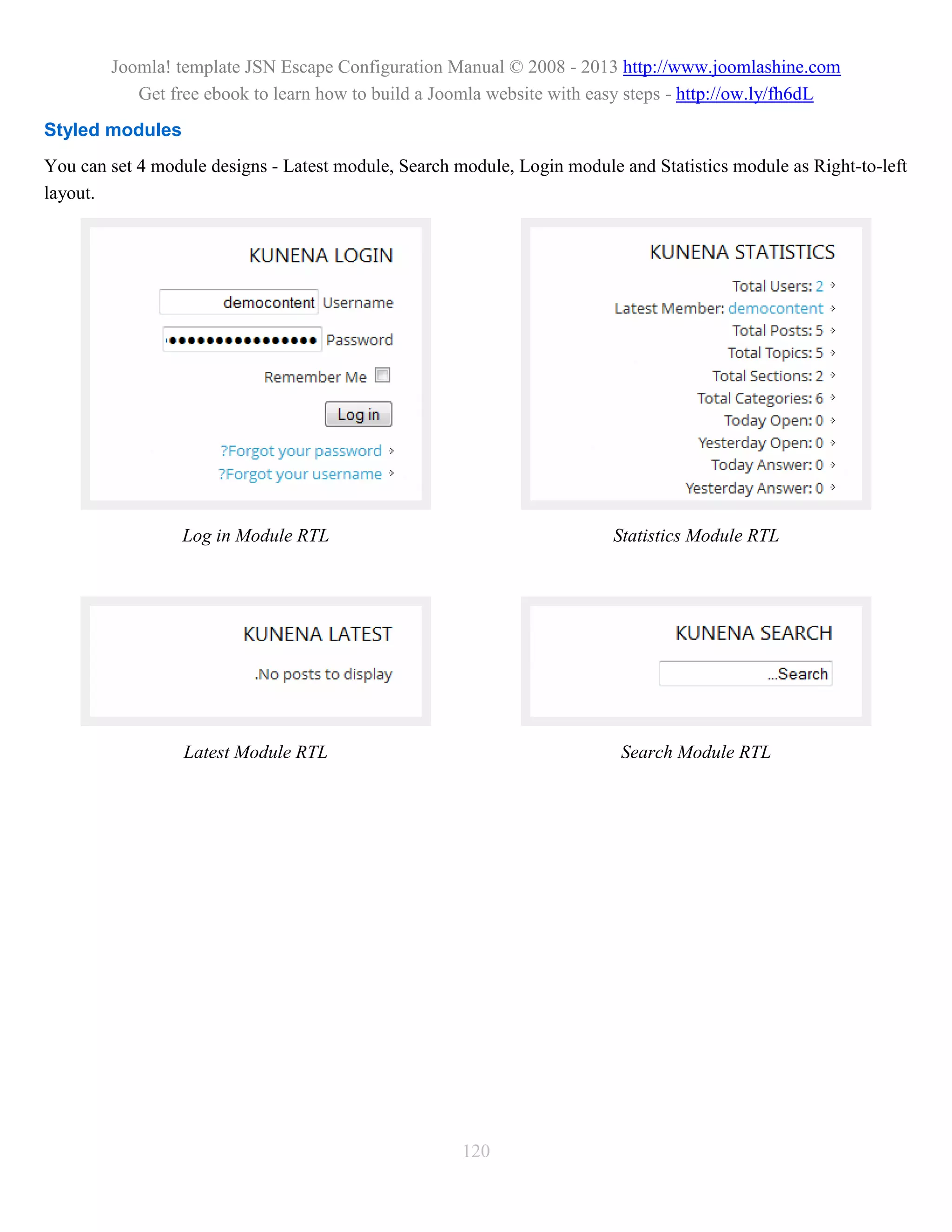 Joomla! template JSN Escape Configuration Manual © 2008 - 2013 http://www.joomlashine.com
           Get free ebook to learn how to build a Joomla website with easy steps - http://ow.ly/fh6dL
Styled modules
You can set 4 module designs - Latest module, Search module, Login module and Statistics module as Right-to-left
layout.




                 Log in Module RTL                                       Statistics Module RTL




                  Latest Module RTL                                       Search Module RTL




                                                      120
 
