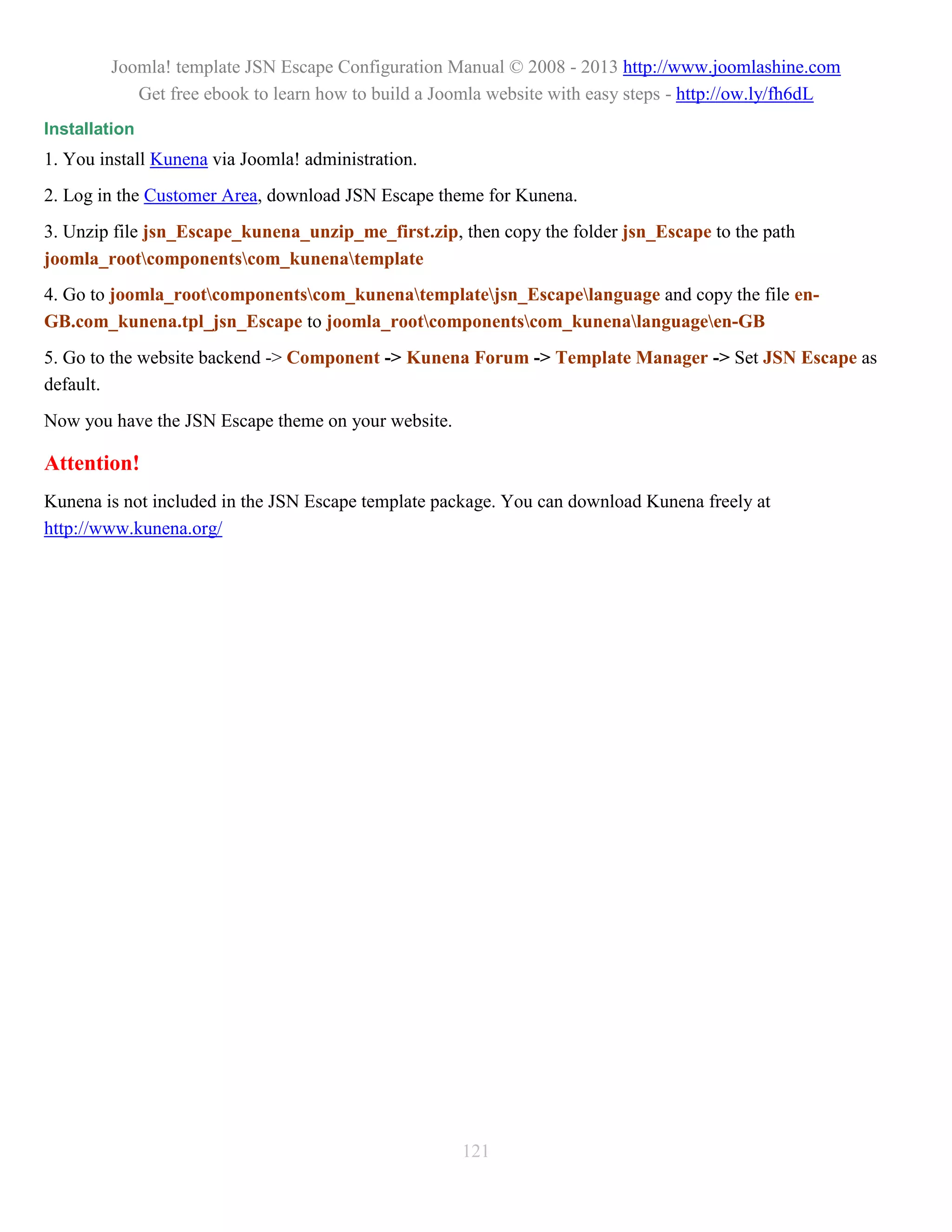 Joomla! template JSN Escape Configuration Manual © 2008 - 2013 http://www.joomlashine.com
           Get free ebook to learn how to build a Joomla website with easy steps - http://ow.ly/fh6dL
Installation
1. You install Kunena via Joomla! administration.
2. Log in the Customer Area, download JSN Escape theme for Kunena.
3. Unzip file jsn_Escape_kunena_unzip_me_first.zip, then copy the folder jsn_Escape to the path
joomla_rootcomponentscom_kunenatemplate
4. Go to joomla_rootcomponentscom_kunenatemplatejsn_Escapelanguage and copy the file en-
GB.com_kunena.tpl_jsn_Escape to joomla_rootcomponentscom_kunenalanguageen-GB
5. Go to the website backend -> Component -> Kunena Forum -> Template Manager -> Set JSN Escape as
default.
Now you have the JSN Escape theme on your website.

Attention!
Kunena is not included in the JSN Escape template package. You can download Kunena freely at
http://www.kunena.org/




                                                     121
 