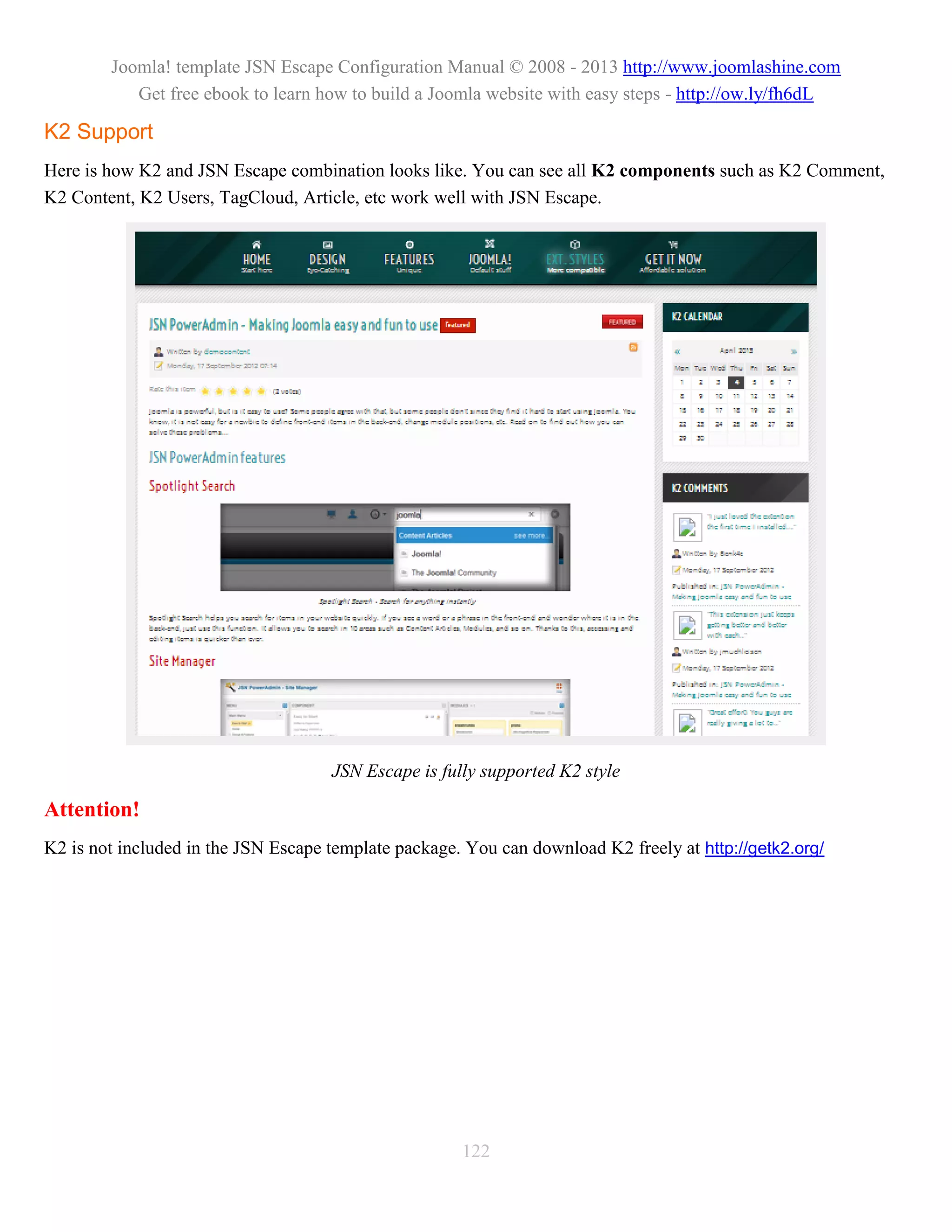 Joomla! template JSN Escape Configuration Manual © 2008 - 2013 http://www.joomlashine.com
           Get free ebook to learn how to build a Joomla website with easy steps - http://ow.ly/fh6dL

K2 Support
Here is how K2 and JSN Escape combination looks like. You can see all K2 components such as K2 Comment,
K2 Content, K2 Users, TagCloud, Article, etc work well with JSN Escape.




                                     JSN Escape is fully supported K2 style

Attention!
K2 is not included in the JSN Escape template package. You can download K2 freely at http://getk2.org/




                                                      122
 