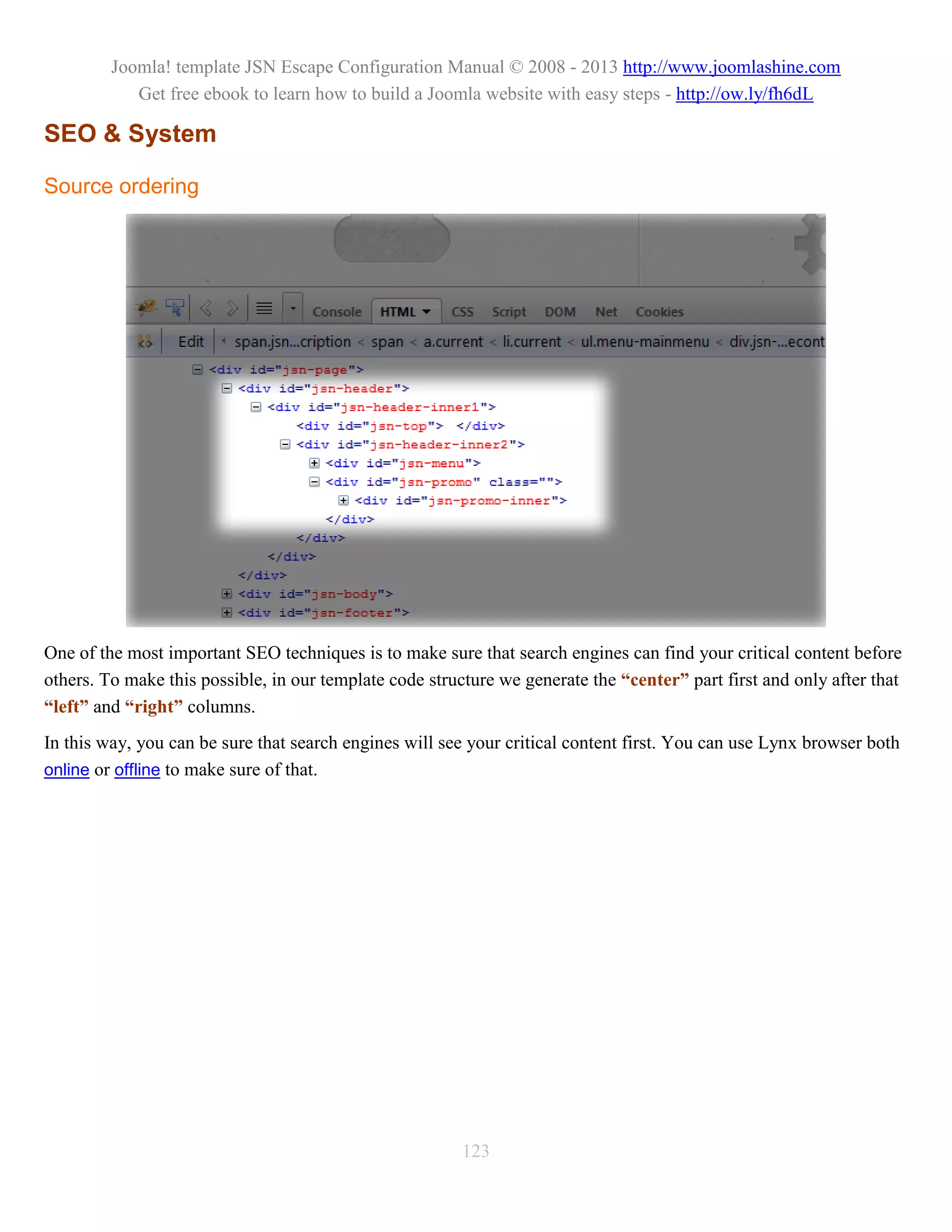 Joomla! template JSN Escape Configuration Manual © 2008 - 2013 http://www.joomlashine.com
            Get free ebook to learn how to build a Joomla website with easy steps - http://ow.ly/fh6dL

SEO & System

Source ordering




One of the most important SEO techniques is to make sure that search engines can find your critical content before
others. To make this possible, in our template code structure we generate the “center” part first and only after that
“left” and “right” columns.
In this way, you can be sure that search engines will see your critical content first. You can use Lynx browser both
online or offline to make sure of that.




                                                         123
 