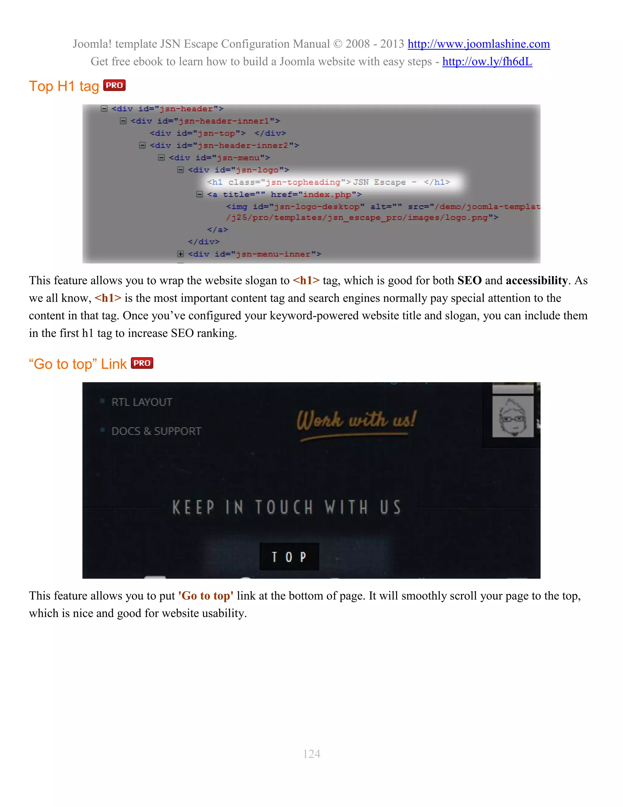 Joomla! template JSN Escape Configuration Manual © 2008 - 2013 http://www.joomlashine.com
            Get free ebook to learn how to build a Joomla website with easy steps - http://ow.ly/fh6dL

Top H1 tag




This feature allows you to wrap the website slogan to <h1> tag, which is good for both SEO and accessibility. As
we all know, <h1> is the most important content tag and search engines normally pay special attention to the
content in that tag. Once you’ve configured your keyword-powered website title and slogan, you can include them
in the first h1 tag to increase SEO ranking.

“Go to top” Link




This feature allows you to put 'Go to top' link at the bottom of page. It will smoothly scroll your page to the top,
which is nice and good for website usability.




                                                         124
 