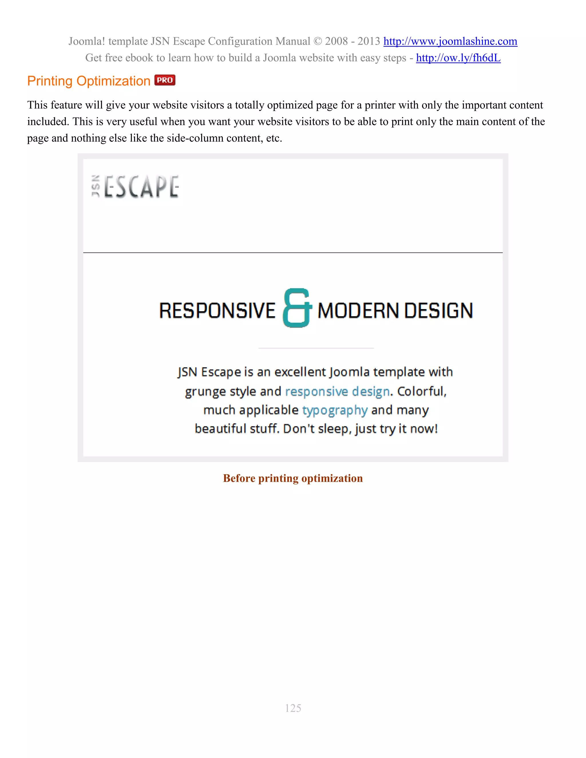 Joomla! template JSN Escape Configuration Manual © 2008 - 2013 http://www.joomlashine.com
            Get free ebook to learn how to build a Joomla website with easy steps - http://ow.ly/fh6dL

Printing Optimization
This feature will give your website visitors a totally optimized page for a printer with only the important content
included. This is very useful when you want your website visitors to be able to print only the main content of the
page and nothing else like the side-column content, etc.




                                           Before printing optimization




                                                         125
 