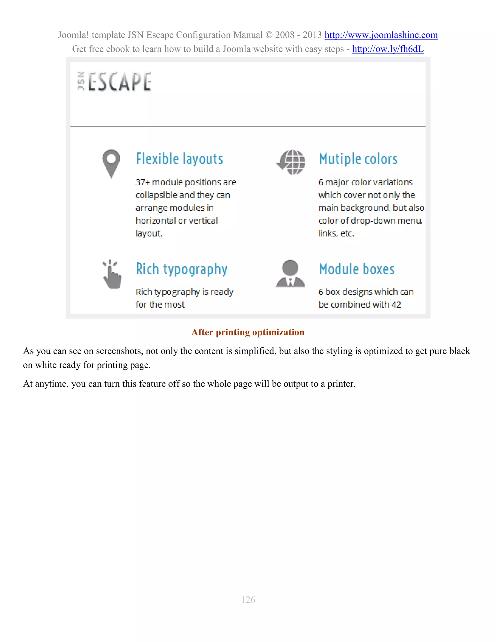Joomla! template JSN Escape Configuration Manual © 2008 - 2013 http://www.joomlashine.com
            Get free ebook to learn how to build a Joomla website with easy steps - http://ow.ly/fh6dL




                                            After printing optimization
As you can see on screenshots, not only the content is simplified, but also the styling is optimized to get pure black
on white ready for printing page.
At anytime, you can turn this feature off so the whole page will be output to a printer.




                                                         126
 