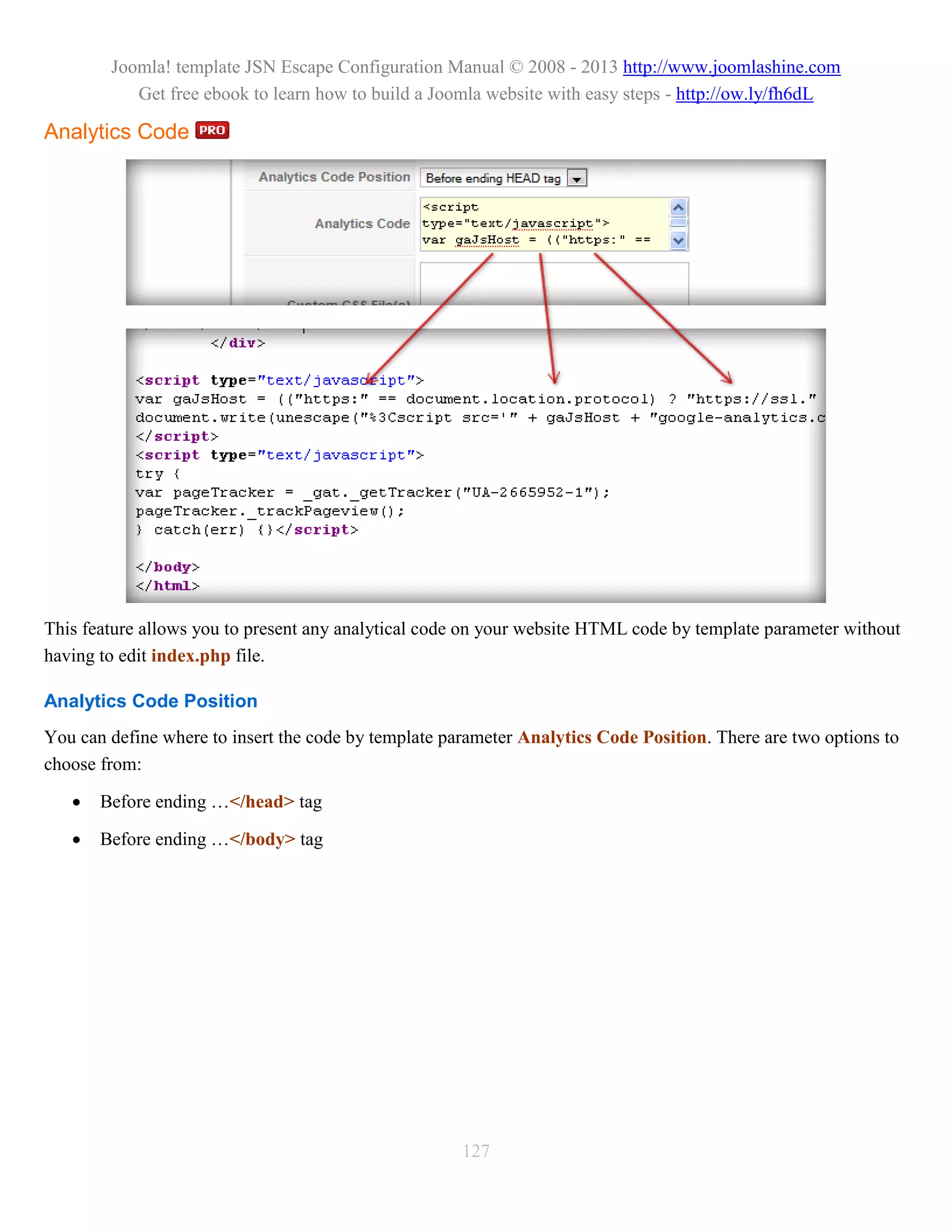 Joomla! template JSN Escape Configuration Manual © 2008 - 2013 http://www.joomlashine.com
           Get free ebook to learn how to build a Joomla website with easy steps - http://ow.ly/fh6dL

Analytics Code




This feature allows you to present any analytical code on your website HTML code by template parameter without
having to edit index.php file.

Analytics Code Position
You can define where to insert the code by template parameter Analytics Code Position. There are two options to
choose from:

      Before ending …</head> tag

      Before ending …</body> tag




                                                      127
 