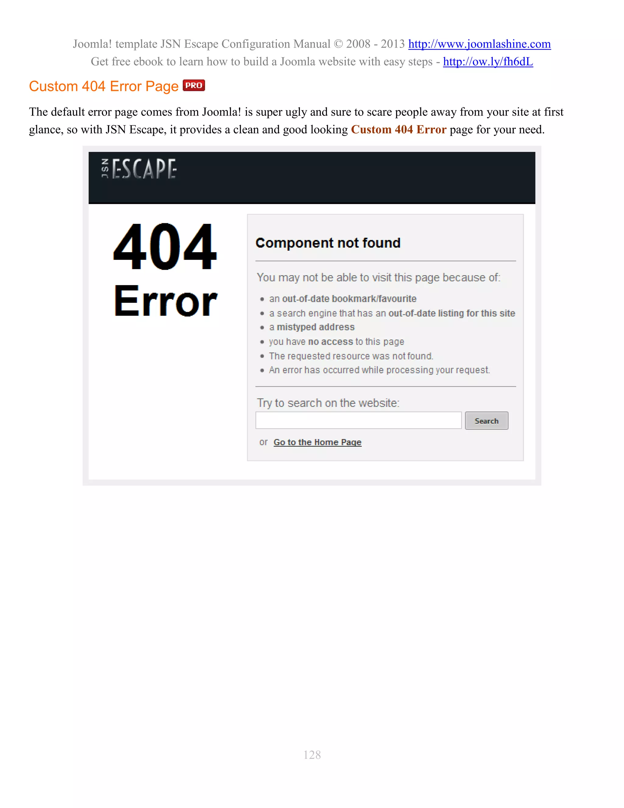 Joomla! template JSN Escape Configuration Manual © 2008 - 2013 http://www.joomlashine.com
           Get free ebook to learn how to build a Joomla website with easy steps - http://ow.ly/fh6dL

Custom 404 Error Page
The default error page comes from Joomla! is super ugly and sure to scare people away from your site at first
glance, so with JSN Escape, it provides a clean and good looking Custom 404 Error page for your need.




                                                       128
 