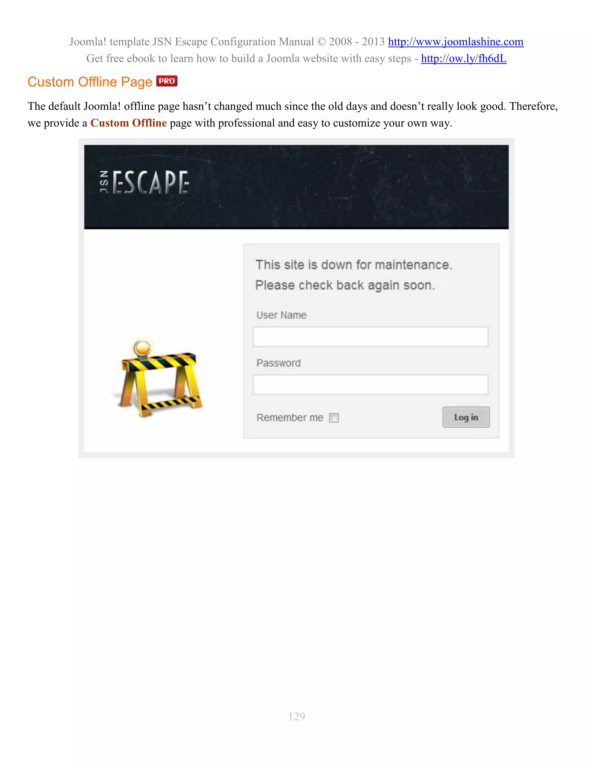 Joomla! template JSN Escape Configuration Manual © 2008 - 2013 http://www.joomlashine.com
           Get free ebook to learn how to build a Joomla website with easy steps - http://ow.ly/fh6dL

Custom Offline Page
The default Joomla! offline page hasn’t changed much since the old days and doesn’t really look good. Therefore,
we provide a Custom Offline page with professional and easy to customize your own way.




                                                      129
 
