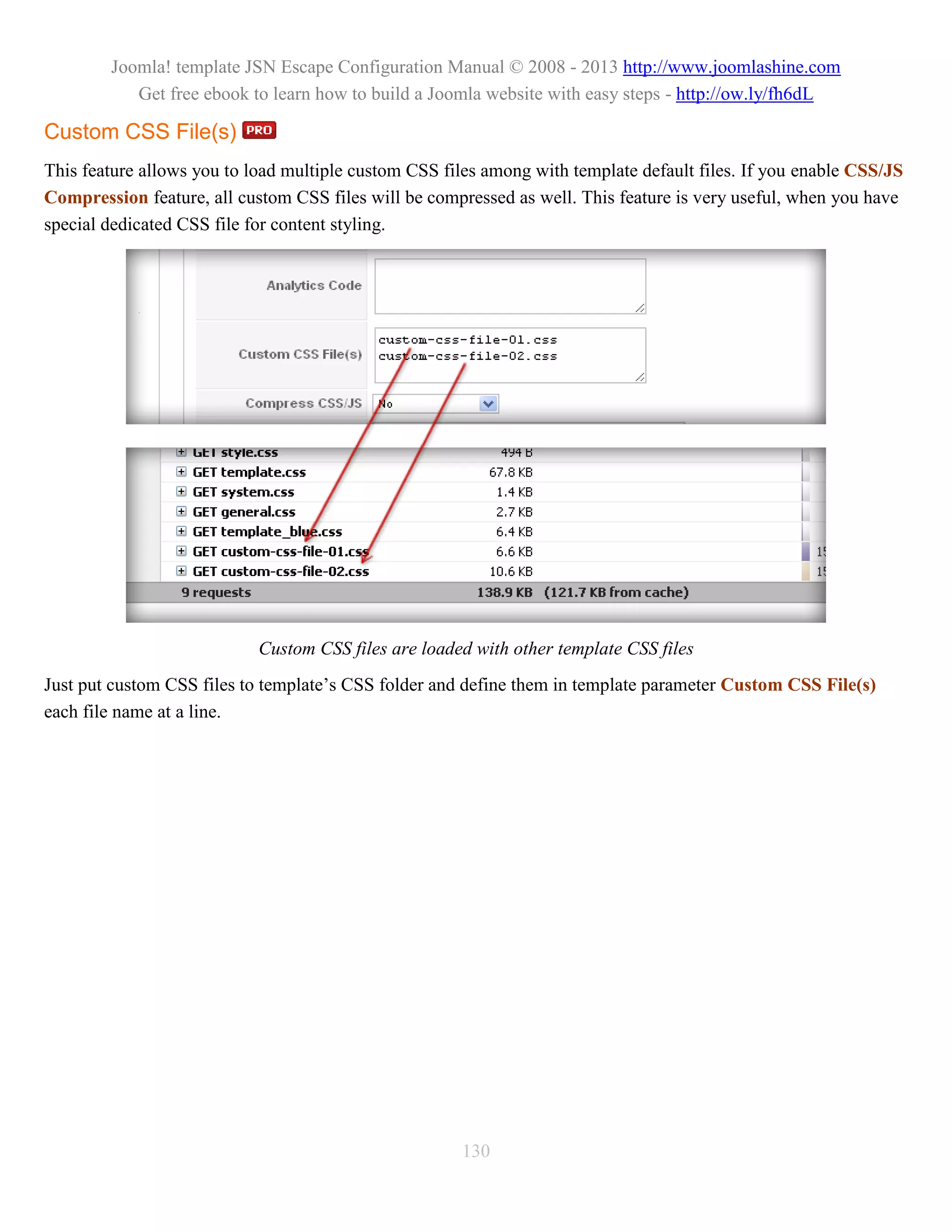 Joomla! template JSN Escape Configuration Manual © 2008 - 2013 http://www.joomlashine.com
           Get free ebook to learn how to build a Joomla website with easy steps - http://ow.ly/fh6dL

Custom CSS File(s)
This feature allows you to load multiple custom CSS files among with template default files. If you enable CSS/JS
Compression feature, all custom CSS files will be compressed as well. This feature is very useful, when you have
special dedicated CSS file for content styling.




                            Custom CSS files are loaded with other template CSS files
Just put custom CSS files to template’s CSS folder and define them in template parameter Custom CSS File(s)
each file name at a line.




                                                      130
 