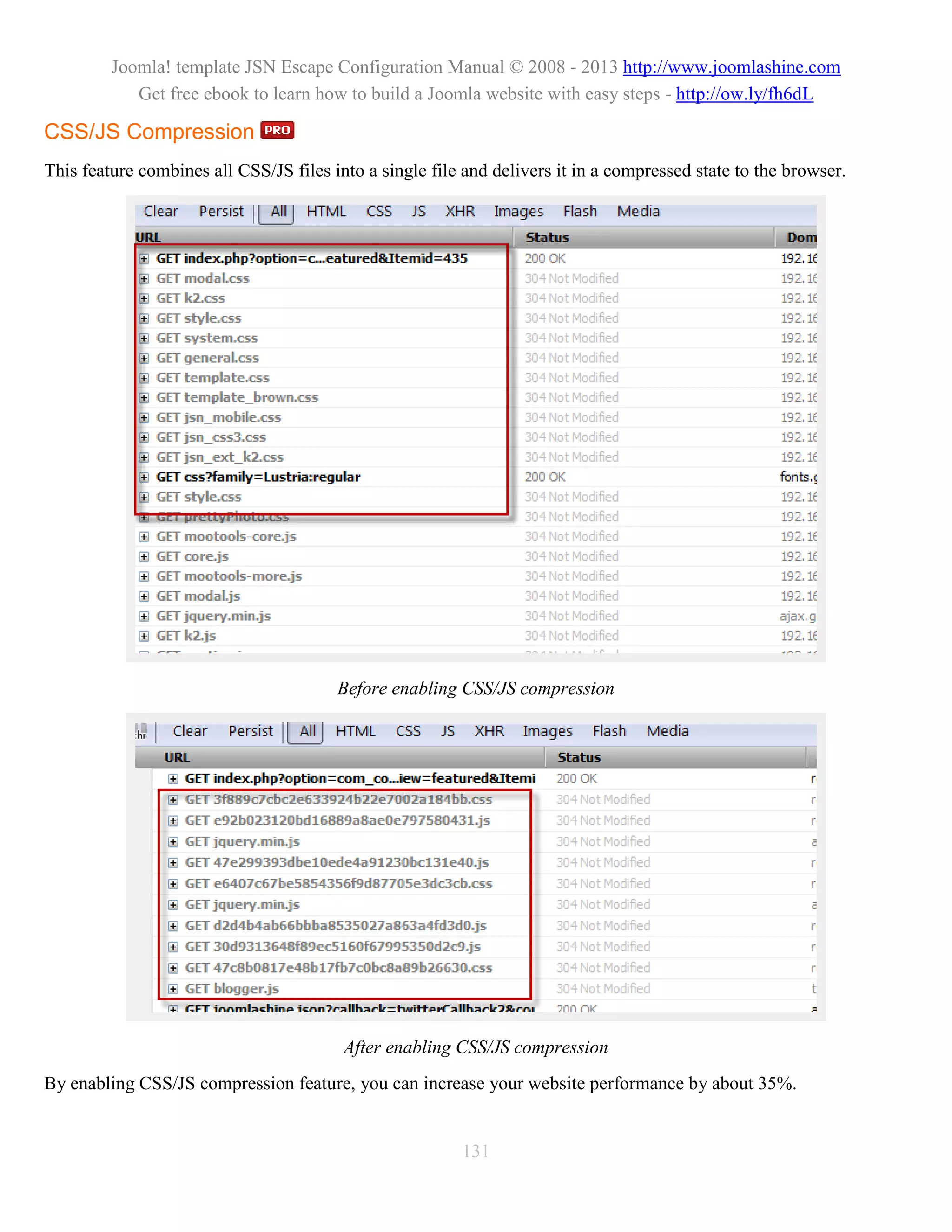 Joomla! template JSN Escape Configuration Manual © 2008 - 2013 http://www.joomlashine.com
            Get free ebook to learn how to build a Joomla website with easy steps - http://ow.ly/fh6dL

CSS/JS Compression
This feature combines all CSS/JS files into a single file and delivers it in a compressed state to the browser.




                                        Before enabling CSS/JS compression




                                         After enabling CSS/JS compression
By enabling CSS/JS compression feature, you can increase your website performance by about 35%.


                                                         131
 