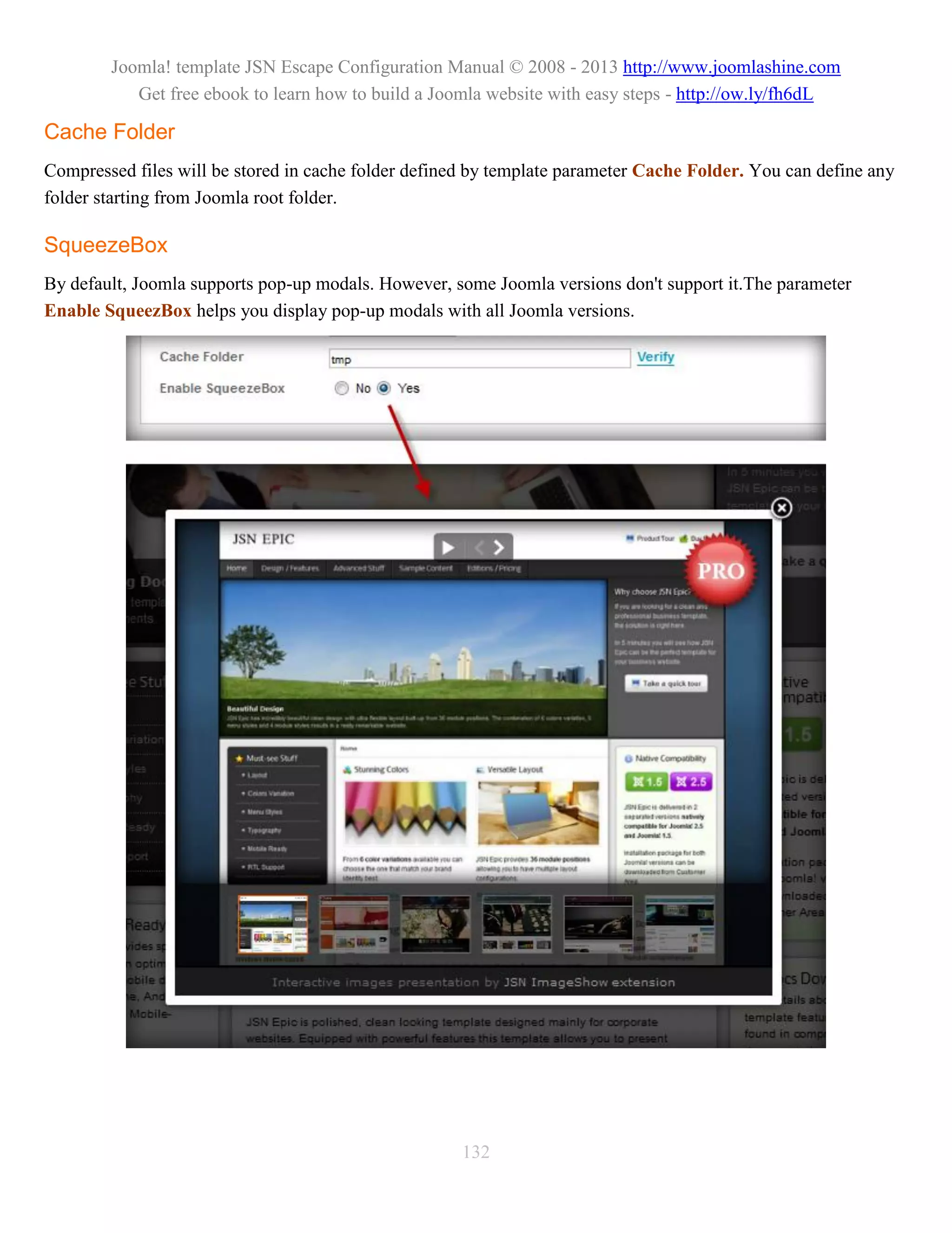 Joomla! template JSN Escape Configuration Manual © 2008 - 2013 http://www.joomlashine.com
           Get free ebook to learn how to build a Joomla website with easy steps - http://ow.ly/fh6dL

Cache Folder
Compressed files will be stored in cache folder defined by template parameter Cache Folder. You can define any
folder starting from Joomla root folder.

SqueezeBox
By default, Joomla supports pop-up modals. However, some Joomla versions don't support it.The parameter
Enable SqueezBox helps you display pop-up modals with all Joomla versions.




                                                      132
 