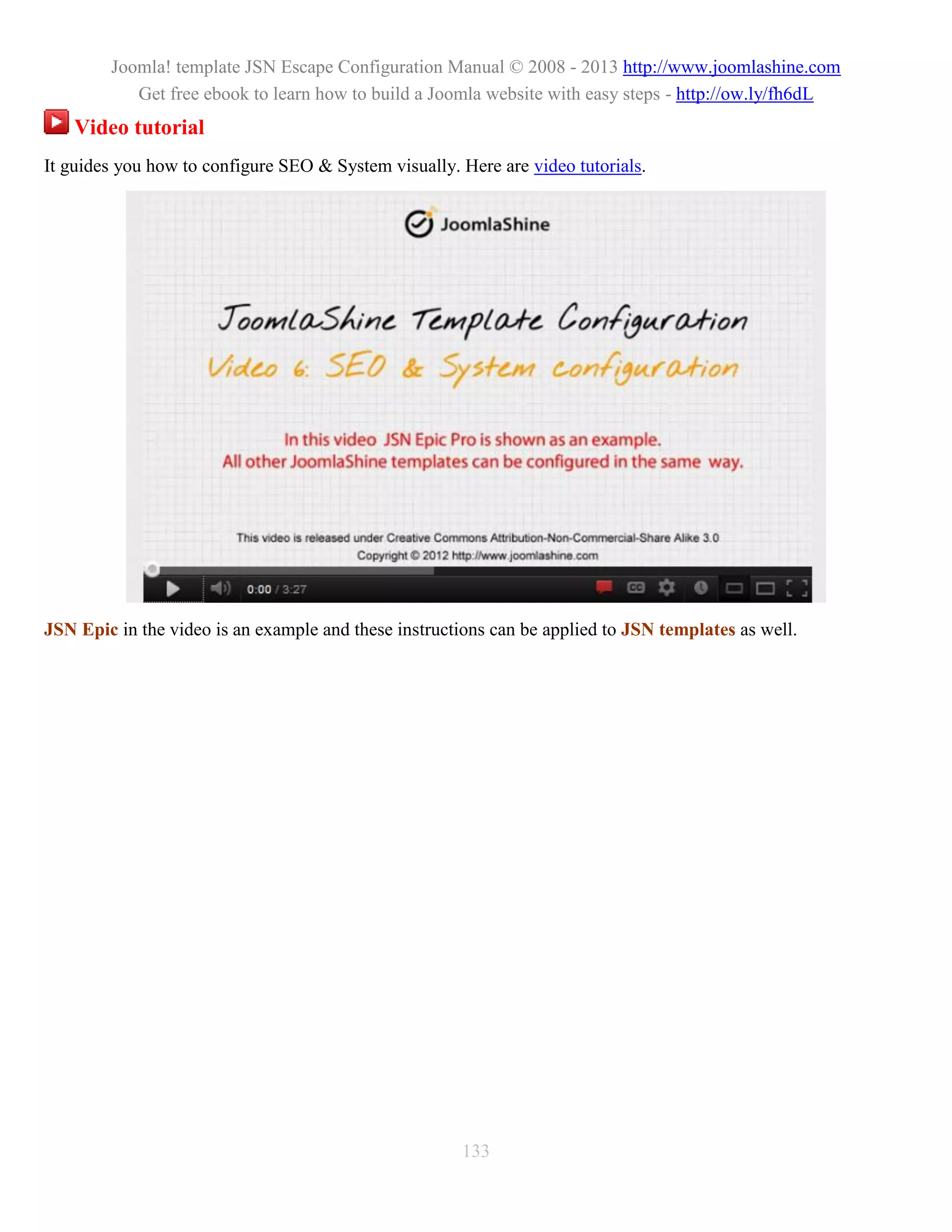 Joomla! template JSN Escape Configuration Manual © 2008 - 2013 http://www.joomlashine.com
           Get free ebook to learn how to build a Joomla website with easy steps - http://ow.ly/fh6dL
   Video tutorial
It guides you how to configure SEO & System visually. Here are video tutorials.




JSN Epic in the video is an example and these instructions can be applied to JSN templates as well.




                                                      133
 